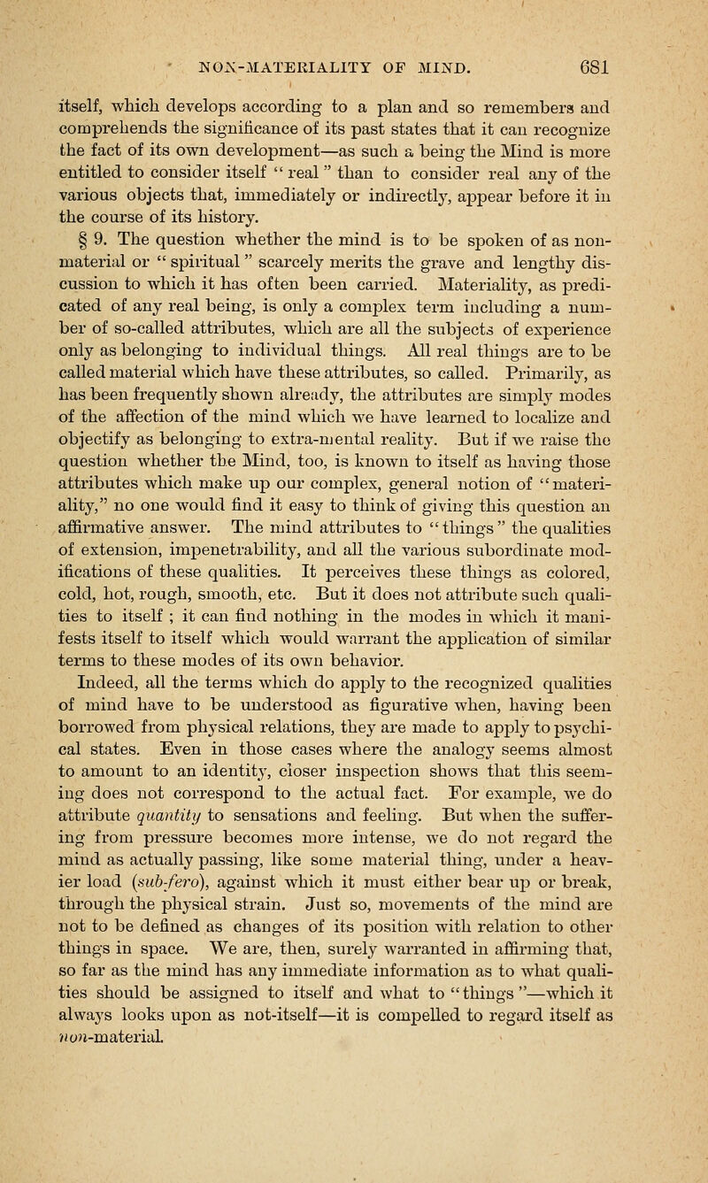 itself, which develops according to a plan and so remembers and comprehends the significance of its past states that it can recognize the fact of its own development—as such a being the Mind is more entitled to consider itself  real  than to consider real any of the various objects that, immediately or indirectly, appear before it in the course of its history. § 9. The question whether the mind is to be spoken of as non- material or  spiritual  scarcely merits the gi-ave and lengthy dis- cussion to which it has often been carried. Materiality, as predi- cated of any real being, is only a complex term including a num- ber of so-called attributes, which are all the subjects of experience only as belonging to individual things. All real things are to be called material which have these attributes, so called. Primarily, as has been frequently shown already, the attributes are simply modes of the affection of the mind which we have learned to localize and objectify as belonging to extra-niental reality. But if we raise the question whether the Mind, too, is known to itself as having those attributes which make up our complex, general notion of materi- ality, no one would find it easy to think of giving this question an affirmative answer. The mind attributes to things the qualities of extension, impenetrability, and all the various subordinate mod- ifications of these qualities. It perceives these things as colored, cold, hot, rough, smooth, etc. But it does not attribute such quali- ties to itself ; it can find nothing in the modes in which it mani- fests itself to itself which would warrant the application of similar terms to these modes of its own behavior. Indeed, all the terms which do apply to the recognized qualities of mind have to be understood as figurative when, having been borrowed from physical relations, they are made to apj)ly to psychi- cal states. Even in those cases where the analogy seems almost to amount to an identity, closer inspection shows that this seem- ing does not correspond to the actual fact. For example, we do attribute quantity to sensations and feeling. But when the suffer- ing from pressure becomes more intense, we do not regard the mind as actually passing, like some material thing, under a heav- ier load (sub-fero), against which it must either bear up or break, through the physical strain. Just so, movements of the mind are not to be defined as changes of its position with relation to other things in space. We are, then, surely warranted in affirming that, so far as the mind has any immediate information as to what quali- ties should be assigned to itself and what to  things —which it always looks upon as not-itself—it is compelled to regard itself as >*on-material.