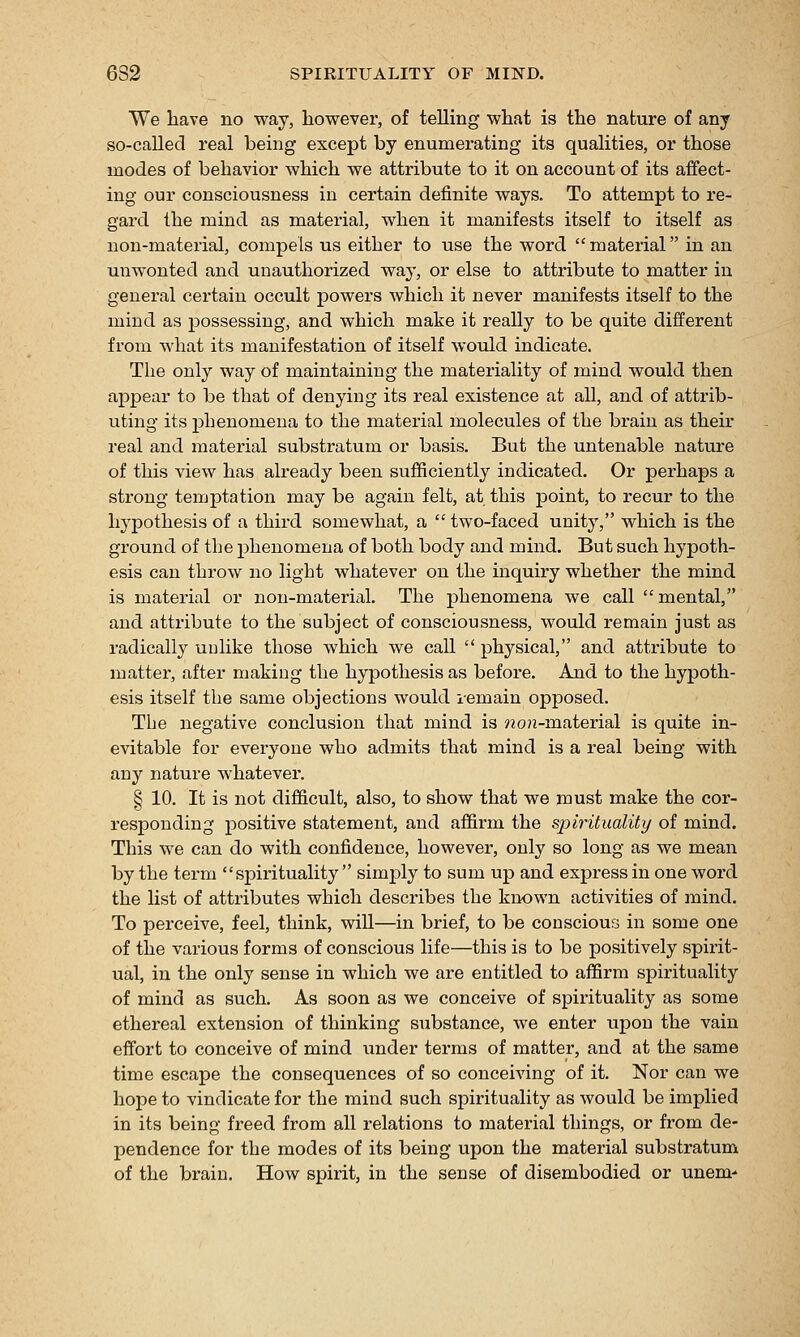 6S2 SPIRITUALITY OF MIND. We have no way, however, of telling what is the nature of any so-called real being except by enumerating its qualities, or those modes of behavior which we attribute to it on account of its affect- ing our consciousness in certain definite ways. To attempt to re- gard the mind as material, when it manifests itself to itself as non-material, compels us either to use the word  material in an unwonted and unauthorized way, or else to attribute to matter in general certain occult powers which it never manifests itself to the mind as possessing, and which make it really to be quite different from what its manifestation of itself would indicate. The only way of maintaining the materiality of mind would then appear to be that of denying its real existence at all, and of attrib- uting its phenomena to the material molecules of the brain as their real and material substratum or basis. But the untenable nature of this view has already been sufficiently indicated. Or perhaps a strong temptation may be again felt, at this point, to recur to the hypothesis of a third somewhat, a  two-faced unity, which is the ground of the phenomena of both body and mind. But such hypoth- esis can throw no light whatever on the inquiry whether the mind is material or non-material. The phenomena we call  mental, and attribute to the subject of consciousness, would remain just as radically uulike those which we call  physical, and attribute to matter, after making the hypothesis as before. And to the hypoth- esis itself the same objections would lemain opposed. The negative conclusion that mind is won-material is quite in- evitable for everyone who admits that mind is a real being with any nature whatever. § 10. It is not difl&cult, also, to show that we must make the cor- x'esponding positive statement, and affirm the spirituality of mind. This we can do with confidence, however, only so long as we mean by the term spirituality  simply to sum up and express in one word the list of attributes which describes the kiK)wn activities of mind. To perceive, feel, think, will—in brief, to be conscious in some one of the various forms of conscious life—this is to be positively spirit- ual, in the only sense in which we are entitled to affirm spirituality of mind as such. As soon as we conceive of spirituality as some ethereal extension of thinking substance, we enter upon the vain effort to conceive of mind under terms of matter, and at the same time escape the consequences of so conceiving of it. Nor can we hope to vindicate for the mind such spirituality as would be implied in its being freed from all relations to material things, or from de- pendence for the modes of its being upon the material substratum of the brain. How spirit, in the sense of disembodied or unem-