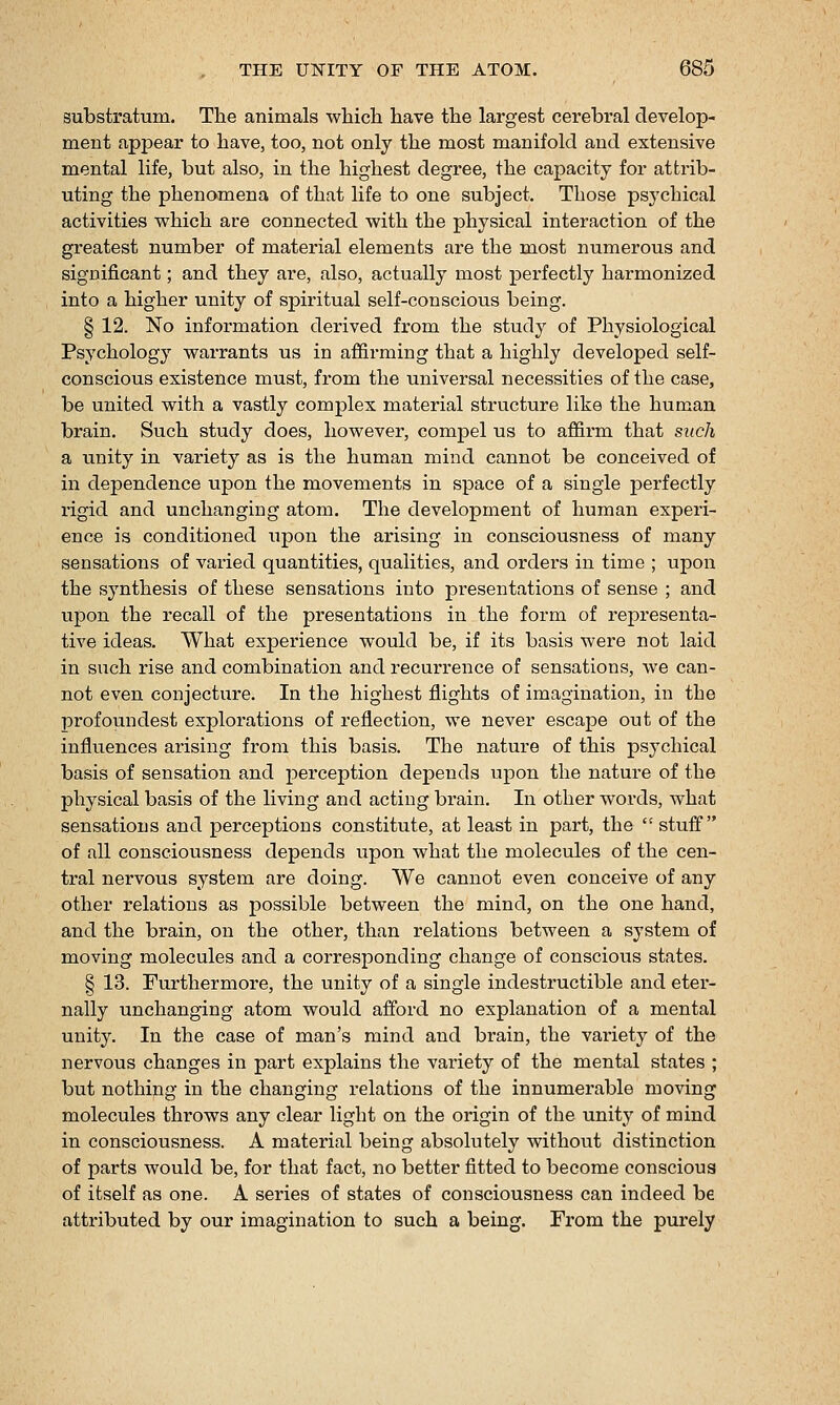 substratum. The animals whicli have the largest cerebral develop- ment appear to have, too, not only the most manifold and extensive mental life, but also, in the highest degree, the capacity for attrib- uting the phenomena of that life to one subject. Those psychical activities which are connected with the physical interaction of the greatest number of material elements are the most numerous and significant; and they are, also, actually most perfectly harmonized into a higher unity of spiritual self-conscious being. § 12. No information derived from the study of Physiological Psychology warrants us in affirming that a highly developed self- conscious existence must, from the universal necessities of the case, be united with a vastly complex material structure like the human brain. Such study does, however, compel us to affii'm that such a unity in variety as is the human mind cannot be conceived of in dependence upon the movements in space of a single jjerfectly rigid and unchanging atom. The development of human experi- ence is conditioned upon the arising in consciousness of many sensations of varied quantities, qualities, and orders in time ; upon the synthesis of these sensations into presentations of sense ; and upon the recall of the presentations in the form of I'epresenta- tive ideas. What experience would be, if its basis were not laid in such rise and combination and i-ecurrence of sensations, we can- not even conjecture. In the highest flights of imagination, i:i the profoundest explorations of reflection, we never escape out of the influences arising from this basis. The nature of this psychical basis of sensation and perception depends upon the nature of the physical basis of the living and acting brain. In other words, what sensations and perceptions constitute, at least in part, the  stuff of all consciousness depends upon what the molecules of the cen- tral nervous system are doing. We cannot even conceive of any other relations as possible between the mind, on the one hand, and the brain, on the other, than relations between a system of moving molecules and a corresponding change of conscious states. § 13. Furthermore, the unity of a single indestructible and eter- nally unchanging atom would afford no explanation of a mental unity. In the case of man's mind and brain, the vai'iety of the nervous changes in part explains the variety of the mental states ; but nothing in the changing relations of the innumerable moving molecules throws any clear light on the origin of the unity of mind in consciousness. A material being absolutely without distinction of parts would be, for that fact, no better fitted to become conscious of itself as one. A series of states of consciousness can indeed be attributed by our imagination to such a being. From the purely