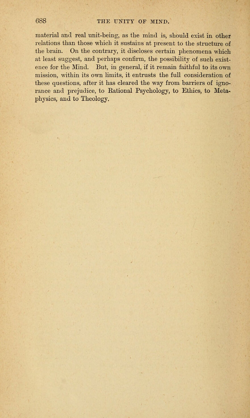 material and real unit-being, as the mind is, should exist in other relations than those which it sustains at present to the structure of the brain. On the contrary, it discloses certain phenomena which at least suggest, and pei-haps confirm, the possibility of such exist- ence for the Mind. But, in general, if it remain faithful to its own mission, within its own limits, it entrusts the full consideration of these questions, after it has cleared the way from barriers of igno- rance and prejudice, to Eational Psychology, to Ethics, to Meta- physics, and to Theology.