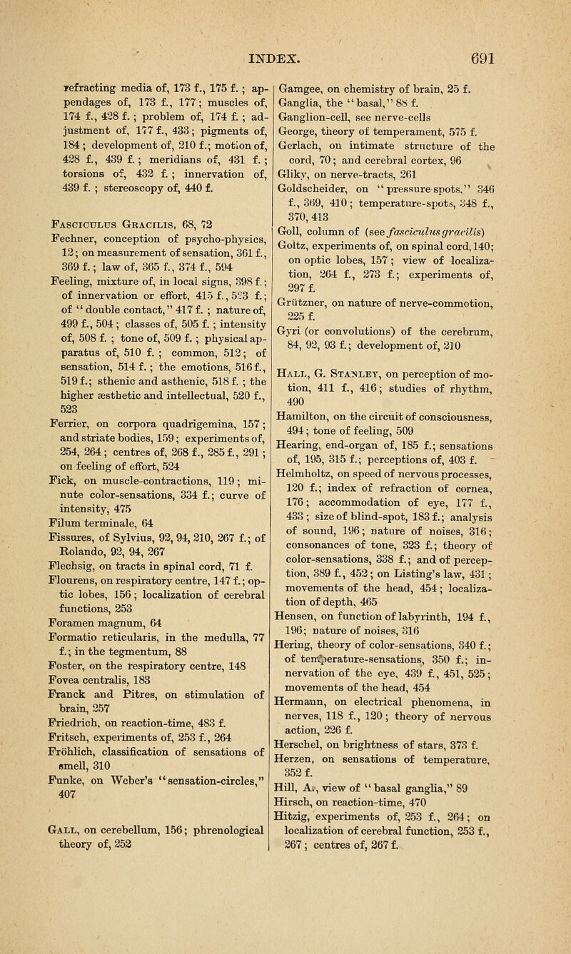 refracting media of, 173 f., 175 f.; ap- pendages of, 173 £, 177; muscles of, 174 f., 428 f. ; problem of, 174 f. ; ad- justment of, 177 f., 433; pigments of, 184; development of, 210 f.; motion of, 428 f., 439 f.; meridians of, 431 f. ; torsions of, 432 f. ; innervation of, 439 f. ; stereoscopy of, 440 f. Fasciculus Gracilis, 68, 73 Fechner, conception of psycho-physics, 12; on measurement of sensation, 361 f., 369 f.; lavi^ of, 365 f., 374 f., 594 Feeling, mixture of, in local signs, 398 f,; of innervation or effort, 415f. ,5'73 f.; of  double contact, 417 f. ; nature of, 499 f., 504 ; classes of, 505 f.; intensity of, 508 f. ; tone of, 509 f.; physical ap- paratus of, 510 f. ; common, 512; of sensation, 514 f.; the emotions, 516 f., 519 f.; sthenic and asthenic, 518 f. ; the higher aesthetic and intellectual, 520 f., 523 Ferrier, on corpora quadrigemina, 157; and striate bodies, 159; experiments of, 254, 264; centres of, 268 f., 285 f., 291; on feeling of effort, 524 Fick, on muscle-contractions, 119; mi- nute color-sensations, 334 f.; curve of intensity, 475 Filum terminale, 64 Fissures, of Sylvius, 92, 94, 210, 267 f.; of Kolando, 92, 94, 267 Flechsig, on tracts in spinal cord, 71 f. Flourens, on respiratory centre, 147 f.; op- tic lobes, 156; localization of cerebral functions, 253 Foramen magnum, 64 Formatio reticularis, in the medulla, 77 f.; in the tegmentum, 88 Foster, on the respiratory centre, 148 Fovea centralis, 183 Franck and Pitres, on stimulation of brain, 257 Friedrich, on reaction-time, 483 f. Fritsch, expeiiments of, 253 f., 264 Frohlich, classification of sensations of smell, 310 Funke, on Weber's sensation-circles, 407 Gall, on cerebellum, 156; phrenological theory of, 252 Gamgee, on chemistry of brain, 35 f. Ganglia, the basal, 88 f. Ganglion-cell, see nerve-cells George, theory of temperament, 575 f. Gerlach, on intimate structure of the cord, 70; and cerebral cortex, 96 Gliky, on nerve-tracts, 261 Goldscheider, on  pressure spots, 346 f., 369, 410; temperature-spots, 348 f., 370, 413 Goll, column of (see fasciculus gracilis) Goltz, experiments of, on spinal cord, 140; on optic lobes, 157; view of localiza- tion, 264 £, 273 f.; experiments of, 297 f. Griitzner, on nature of nerve-commotion, 225 f. Gyri (or convolutions) of the cerebrum, 84, 92, 93 f.; development of, 210 Hall, G. Sta?«ley, on perception of mo- tion, 411 f., 416; studies of rhythm, 490 Hamilton, on the circuit of consciousness, 494; tone of feeling, 509 Hearing, end-organ of, 185 f.; sensations of, 195, 315 f.; perceptions of, 403 f. Helmholtz, on speed of nervous processes, 120 f.; index of refraction of cornea, 176; accommodation of eye, 177 f., 433 ; size of blind-spot, 183 f.; analysis of sound, 196; nature of noises, 316; consonances of tone, 323 f.; theory of color-sensations, 338 f.; and of percep- tion, 389 f., 452; on Listing's law, 431; movements of the head, 454 ; localiza- tion of depth, 465 Hensen, on function of labyrinth, 194 f., 196; nature of noises, 316 Hering, theory of color-sensations, 340 f.; of tem'perature-sensations, 350 f.; in- nervation of the eye, 439 f., 451, 525; movements of the head, 454 Hermann, on electrical phenomena, in nerves, 118 f., 120; theory of nervous action, 226 f. Herschel, on brightness of stars, 373 f. Herzen, on sensations of temperature, 352 f. Hill, A., view of  basal ganglia, 89 Hirsch, on reaction-time, 470 Hitzig, experiments of, 253 f., 264; on localization of cerebral function, 253 f., 267; centres of, 367 f.