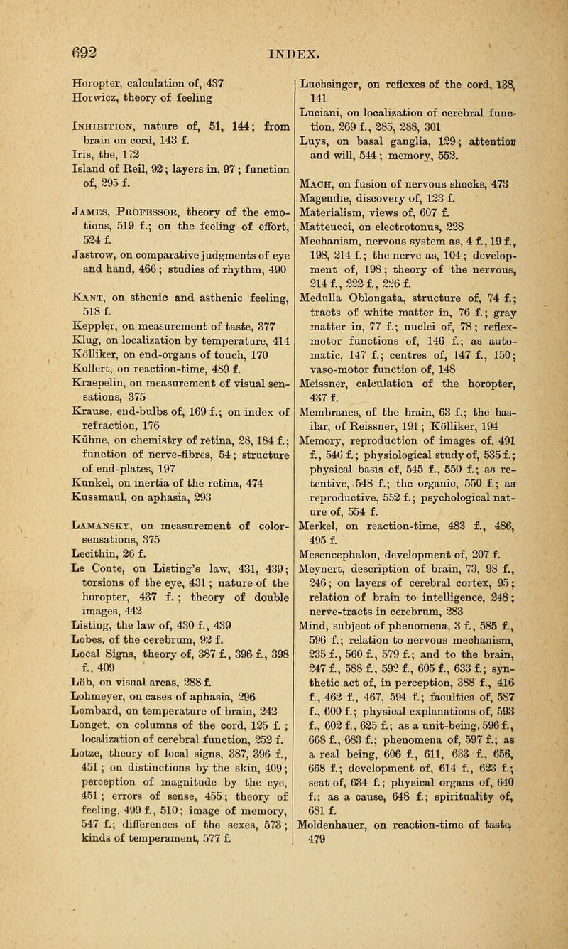 Horopter, calculation of, 437 Horwicz, theory of feeling Inhibition, nature of, 51, 144; from brain on cord, 143 f. Iris, the, 172 Island of Reil, 93; layers in, 97; function of, 295 f. James, Professor, theory of the emo- tions, 519 f.; on the feeling of effort, 524 f. Jastrow, on comparative judgments of eye and hand, 466 ; studies of rhythm, 490 Kant, on sthenic and asthenic feeling, 518 f. Keppler, on measurement of taste, 377 Klug, on localization by temperature, 414 KoUiker, on end-organs of touch, 170 KoUert, on reaction-time, 489 f. Kraepelin, on measurement of visual sen- sations, 375 Krause, end-bulbs of, 169 f.; on index of refraction, 176 Kuhne, on chemistry of retina, 28,184 f.; function of nerve-fibres, 54; structure of end-plates, 197 Kunkel, on inertia of the retina, 474 Kussmaul, on aphasia, 393 Lamanskt, on measurement of color- sensations, 375 Lecithin, 36 f. Le Conte, on Listing's law, 431, 439; torsions of the eye, 431 ; nature of the horopter, 437 f. ; theory of double images, 443 Listing, the law of, 430 f., 439 Lobes, of the cerebrum, 92 f. Local Signs, theory of, 387 f., 396 f., 398 f., 409 Lob, on visual areas, 388 f. Lohmeyer, on cases of aphasia, 296 Lombard, on temperature of brain, 242 Longet, on columns of the cord, 125 f. ; localization of cerebral function, 253 f. Lotze, theory of local signs, 387, 396 f., 451; on distinctions by the skin, 409; perception of magnitude by the eye, 451 ; errors of sense, 455; theory of feeling, 499 f., 510; image of memory, 547 f.; differences of the sexes, 573; kinds of temperament, 577 f. Luchsinger, on reflexes of the cord, 138, 141 Luciani, on localization of cerebral func- tion, 369 f., 385, 288, 301 Luys, on basal ganglia, 129; attention and will, 544; memory, 553. Mach, on fusion of nervous shocks, 473 Magendie, discovery of, 123 f. Materialism, views of, 607 f. Matteucci, on electrotonus, 338 Mechanism, nervous system as, 4 f., 19f., 198, 314 f.; the nerve as, 104; develop- ment of, 198; theory of the nervous, 214 f., 223 f., 226 f. Medulla Oblongata, structure of, 74 f.; tracts of white matter in, 76 f.; gray matter in, 77 f.; nuclei of, 78; reflex- motor functions of, 146 f.; as auto- matic, 147 f.; centres of, 147 f., 150; vaso-motor function of, 148 Meissner, calculation of the horopter, 437 f. Membranes, of the brain, 63 f.; the bas- ilar, of Reissner, 191; Kolliker, 194 Memory, reproduction of images of, 491 f., 54t) f.; physiological study of, 535 f.; physical basis of, 545 f., 550 f.; as re- tentive, 548 f.; the organic, 550 f.; as reproductive, 553 f.; psychological nat- ure of, 554 f. Merkel, on reaction-time, 483 f., 486, 495 f. Mesencephalon, development of, 307 f. Meynert, description of brain, 73, 98 f., 246; on layers of cerebral cortex, 95; relation of brain to intelligence, 348; nerve-tracts in cerebrum, 283 Mind, subject of phenomena, 3 f., 585 f., 596 f.; relation to nervous mechanism, 235 f., 560 f., 579 f.; and to the brain, 247 f., 588 f., 593 f., 605 f., 633 f.; syn- thetic act of, in perception, 388 f., 416 f., 463 f., 467, 594 f.; faculties of, 5S7 f., 600 f.; physical explanations of, 593 f., 603 f., 635 f.; as a unit-being, 596 f., 668 f., 683 f.; phenomena of, 597 f.; as a real being, 606 f., 611, 633 f., 656, 668 f.; development of, 614 f., 633 i; seat of, 634 f.; physical organs of, 640 f.; as a cause, 648 f.; spirituality of, 681 f. Moldenhauer, on reaction-time of tast^ 479