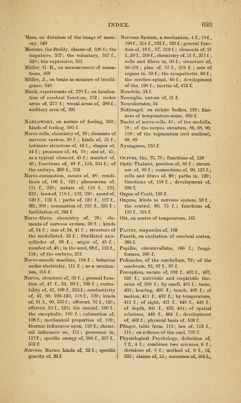 Moos, on duration of the image of mem- ory, 549 Motions, the Bodily, classes of, 526 f.; the impulsive, 5'37; the voluntary, 527 f., 530 ; the expressive, 531 Mtiller, G. E., on measurement of sensa- tions, 368 Muller, J., on brain as measure of intelli- gence, 248 Munk, experiments of, 370 f.; on localiza- tion of cerebral function, 272 ; motor areas of, 272 f.; visual areas of, 286 f.; auditory area of, 291 Nahlowsky, on nature of feeling, 503; kinds of feeling, 505 f. Nerve-ceUs, chemistry of, 28; elements of nervous system, 30 f. ; kinds of, 31 f.; intimate structure of, 42 f.; shapes of, 44 f.; processes of, 44, 70 ; size of, 45 ; as a typical element, 45 f.; number of, 46; functions of, 49 f., 134, 234 f.; of the embryo, 300 f., 213 Nerve-commotion, causes of, 48; condi- tions of, 106 f., 132; phenomena of, 111 f., 230; nature of, 116 f., 122, 222; laws of, 118 f., 122, 230; speed of, 130 f., 123 f. ; paths of, 123 f., 127 f., 261, 283 ; summation of, 223 f., 233 f. ; facilitation of, 224 £ Nerve-fibres, chemistry of, 28; ele- ments of nervous system, 30 f. ; kinds of, 34 f.; size of, 34, 41 f. ; structure of the medullated, 35 f. ; fibrillated axis- cylinder of, 38 £.; origin of, 45 f. ; number of, 46 ; in the cord, 68 f., 123 f., 134; of the embryo, 212 Nerve-muscle machine, 104 f. ; behavior under electricity, 111 f. ; as a mechan- ism, 215 f. Nerves, structure of, 33 f.; general func- tion of, 47 f., 54, 59 f., 106 f. ; excita- bility of, 47, 106 f., 353 f.; conductivity of, 47, 60, 102-122, 118 1, 120; kinds of, 51 f., 60, 353 f.; aflferent, 52 f., 120 ; efferent, 53 f., 120; the cranial, 100 f.; the encephalic, 100 f. ; exhaustion of, 108 f.; mechanical properties of, 109; thermic influences upon, 110 f.; chemi- cal influences on. 111 ; processes in, 117 f.; specific energy of, 300 f., 307 f,, 353 f. Nervous Matter, kinds of, 23 f.; specific gravity of, 23 f. Nervous System, a mechanism, 4 f., 19£, 198 f., 314 f., 233 f., 236 i; general func- tion of, 181, .57, 2191; elements ol 31 1,301, 2161; chemistry of, 211,3171; cells and fibres in, 30 f.; structure of, 56-101; plan of, 57 1, 219 1 ; sets of organs in, 59 1; the sympathetic, 60 f.; the cerebro-spinal, 60 f.; development of the, 198 1; inertia of, 473 f. Neuclein, 24 f. Neuroglia, nature of, 31 f. Neurokeratin, 24 Nothnagel, on striate bodies, 159; fine- ness of temperature-sense, 369 f. Nuclei of nerve-cells, 43 ; of the medulla, 78; of the corpus striatum, 86, 88, 90, 159 ; of the tegmentum (red nucleus), 88, 89 Nystagmus, 153 1 Olives, the, 75, 78; functions of, 150 Optic Thalami, position of, 86 f.; struct- ure of, 89 1; connections of, 90, 1271; cells and fibres of, 90; paths in, 129; functions of, 158 f. ; development of, 2081 Organ of Corti, 193 1 Organs, kinds in nervous system, 59 f. ; the central, 60, 73 f. ; functions of, 130 f., 224 f. Ott, on centre of temperature, 161 Pacini, corpuscles of, 169 Paneth, on excitation of cerebral cortex, 2691 Papillse, circumvallatae, 166 f.; fungi- formes, 166 f. Peduncles, of the cerebellum, 79; of the cerebrum, 82, 87 1, 97 1 Perception, nature of, 383 f., 4621, 467, 538 1; nativistic and empiristic the- ories of, 389 1; by smell, 403 1; taste, 403; hearing, 403 f.; touch, 405 1; of motion, 411 1, 453 1; by temperature, 413 1; of sight, 421 1, 440 1, 448 1; of depth, 441 1, 459, 464; of spatial relations, 448 1, 464 1; development of, 462 1; physical basis of, 538 f. Pfluger, table from, 113; law of, 113 1, 115 ; on reflexes of the cord, 137 f. Physiological Psychology, definition of, 1 1, 4 1; combines two sciences, 6 1; divisions of, 8 1; method of, 9 1, 12, 532 ; claims of, 13 ; successes of, 304 f.,