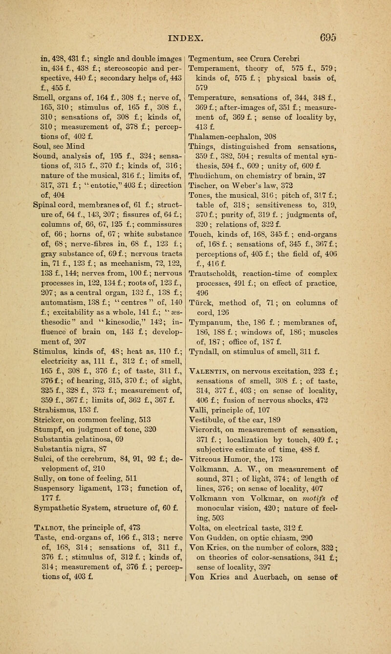 in, 428, 431 f.; single and double images in, 434 f., 438 f.; stereoscopic and per- spective, 440 f.; secondary helps of, 443 f., 455 t Smell, organs of, 164 f., 308 f.; nerve of, 165,310; stimulus of, 165 f., 308 f., 310; sensations of, 308 f.; kinds of, 310 ; measurement of, 378 f.; percep- tions of, 403 f. Soul, see Mind Sound, analysis of, 195 f., 324; sensa- tions of, 315 f., 370 f.; kinds of, 316; nature of the musical, 316 f.; limits of, 317, 371 f; entotic,403f.; direction of, 404 Spinal cord, membranes of, 61 f.; struct- ure of, 64 f., 143, 207 ; fissures of, 64 f.; columns of, 66, 67, 135 f.; commissures of, 66; horns of, 67; white substance of, 68; nerve-fibres in, 68 f., 133 f.; gray substance of, 69 f.; nervous tracts in, 71 f., 133 f.; as mechanism, 73, 123, 133 f., 144; nerves from, 100 f.; nervous processes in, 122,134 f.; roots of, 123 f., 207; as a central organ, 133 f., 138 f.; automatism, 138 f.; centres of, 140 f.; excitability as a whole, 141 f.; '' £es- thesodic and  kinesodic, 142; in- fluence of brain on, 143 £; develop- ment of, 207 Stimulus, kinds of, 48; heat as, 110 f.; electricity as, 111 f., 312 f.; of smell, 165 f., 308 £, 376 f.; of taste, 311 f., 376 f.; of hearing, 315, 370 f.; of sight, 335 f., 338 £, 373 f.; measurement of, 359 £, 367 £; limits of, 363 £, 367 £ Strabismus, 153 f. Strieker, on common feeling, 513 Stumpf, on judgment of tone, 330 Substantia gelatinosa, 69 Substantia nigra, 87 Sulci, of the cerebrum, 84, 91, 93 £; de- velopment of, 210 Sully, on tone of feeling, 511 Suspensory ligament, 173; function of, 177 £ Sympathetic System, structure of, 60 f. Talbot, the principle of, 473 Taste, end-organs of, 166 f., 313; nerve of, 168, 314; sensations of, 311 f., 376 f. ; stimulus of, 313 f. ; kinds of, 314; measurement of, 376 £ ; percep- tions of, 403 £ Tegmentum, see Crura Cerebri Temperament, theory of, 575 £, 579; kinds of, 575 £ ; physical basis of, 579 Temperature, sensations of, 344, 348 £, 369 £; after-images of, 351 £; measure- ment of, 369 £ ; sense of locality by, 413 £ Thalamen-cephalon, 208 Things, distinguished from sensations, 359 f., 382, 594 ; results of mental syn- thesis, 594 f., 609 ; unity of, 609 £ Thudichum, on chemistry of brain, 27 Tischer, on Weber's law, 373 Tones, the musical, 316; pitch of, 317 f.; table of, 318; sensitiveness to, 319, 370 £; purity of, 319 £ ; judgments of, 320 ; relations of, 322 f. Touch, kinds of, 168, 345 £ ; end-organs of, 168 f. ; sensations of, 345 £, 367 £; perceptions of, 405 £; the field of, 406 £, 416 £ Trautscholdt, reaction-time of complex processes, 491 f.; on effect of practice, 496 Turck, method of, 71; on columns of cord, 126 Tympanum, the, 186 f. ; membranes of, 186, 188 f.; windows of, 186; muscles o£ 187 ; office o£ 187 £ Tyndall, on stimulus of smell, 311 f. Valentin, on nervous excitation, 233 £; sensations of smell, 308 f. ; of taste, 314, 377 £, 403 ; on sense of locality, 406 £; fusion of nervous shocks, 473 Valli, principle of, 107 Vestibule, of the ear, 189 Vierordt, on measurement of sensation, 371 f. ; localization by touch, 409 f. ; subjective estimate of time, 488 £ Vitreous Humor, the, 173 Volkmann, A. W., on measurement of sound, 371; of light, 374; of length of lines, 376; on sense of locality, 407 Volkmann von Volkmar, on motifs of monocular vision, 430; nature of feel- ing, 503 Volta, on electrical taste, 313 £ Von Gudden, on optic chiasm, 390 Von Kries, on the number of colors, 333; on theories of color-sensations, 341 £; sense of locality, 397 Von Kries and Auerbach, on sense of