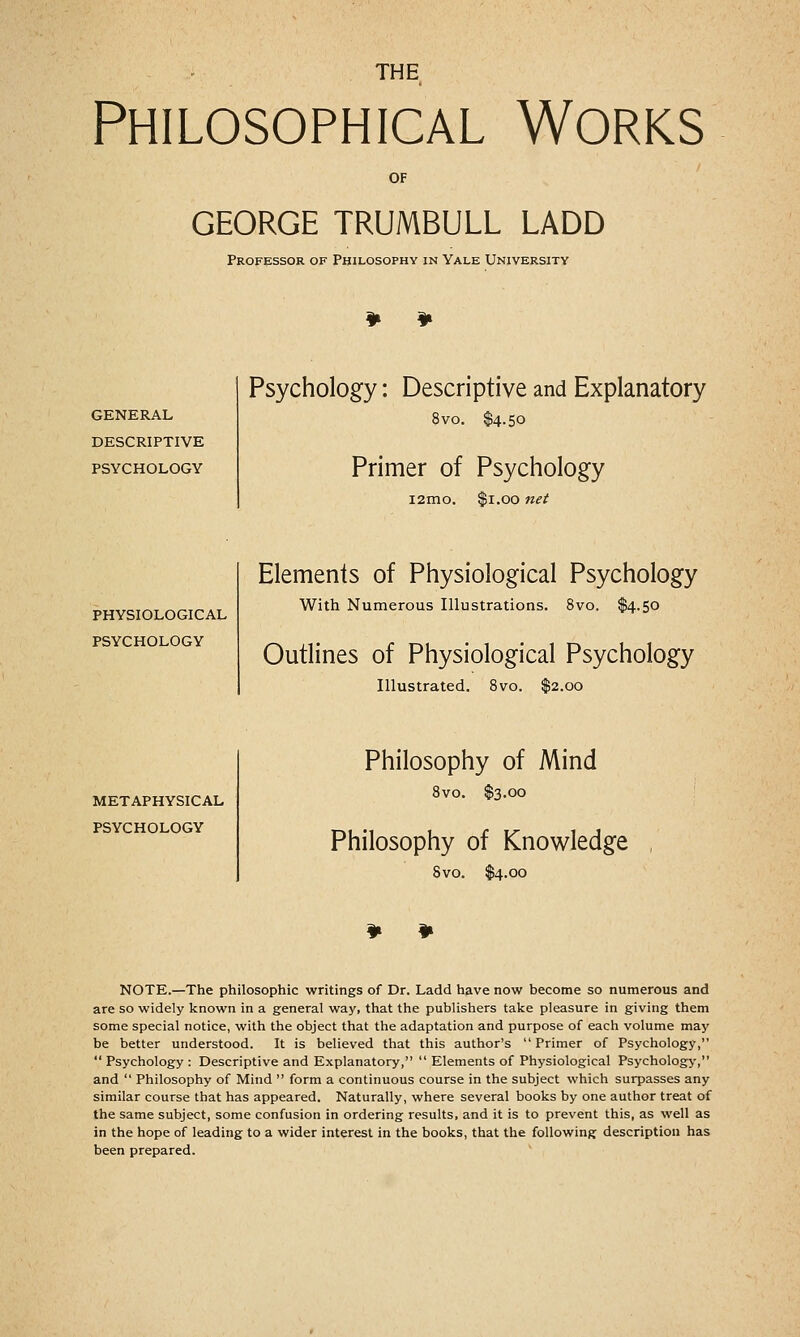 THE Philosophical Works OF GEORGE TRUMBULL LADD Professor of Philosophy in Yale University GENERAL DESCRIPTIVE PSYCHOLOGY Psychology: Descriptive and Explanatory 8vo. $4.50 Primer of Psychology i2mo. $1.00 nei PHYSIOLOGICAL PSYCHOLOGY Elements of Physiological Psychology With Numerous Illustrations. 8vo. $4.50 Outlines of Physiological Psychology Illustrated. 8vo. $2.00 METAPHYSICAL PSYCHOLOGY Philosophy of Mind 5VO. $3.00 Philosophy of Knowledge 8vo. $4.00 NOTE.—The philosophic writings of Dr. Ladd have now become so numerous and are so widely known in a general way, that the publishers take pleasure in giving them some special notice, with the object that the adaptation and purpose of each volume may be better understood. It is believed that this author's Primer of Psychology,  Psychology : Descriptive and Explanatory,  Elements of Physiological Psychology, and  Philosophy of Mind  form a continuous course in the subject which surpasses any similar course that has appeared. Naturally, where several books by one author treat of the same subject, some confusion in ordering results, and it is to prevent this, as well as in the hope of leading to a wider interest in the books, that the following description has been prepared.