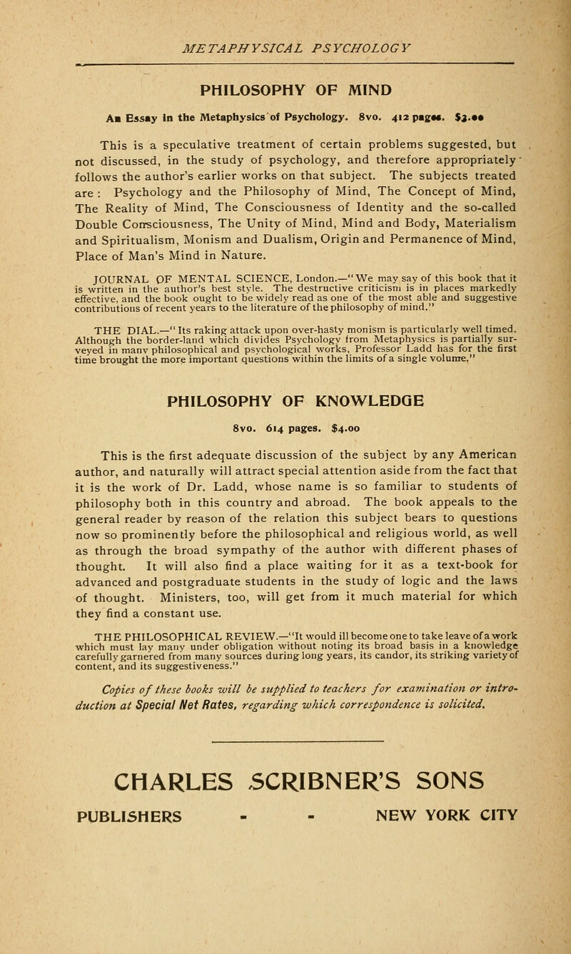 METAPHYSICAL PSYCHOLOGY PHILOSOPHY OF MIND Aa Essay In the Metaphysics of Psychology. 8vo. 412 pagac. %i.*» This is a speculative treatment of certain problems suggested, but not discussed, in the study of psychology, and therefore appropriately' follows the author's earlier works on that subject. The subjects treated are : Psychology and the Philosophy of Mind, The Concept of Mind, The Reality of Mind, The Consciousness of Identity and the so-called Double Consciousness, The Unity of Mind, Mind and Body, Materialism and Spiritualism, Monism and Dualism, Origin and Permanence of Mind, Place of Man's Mind in Nature. JOURNAL OF MENTAL SCIENCE, London.—We may say of this book that it is written in the author's best style. The destructive criticism is in places markedly effective, and the book ought to be widely read as one of the most able and suggestive contributions of recent years to the literature of the philosophy of mind. THE DIAL.— Its raking attack upon over-hasty monism is particularly well timed. Although the border-land which divides Psychology from Metaphysics is partially sur- veyed in manv philosophical and psychological works. Professor Ladd has for the first time brought the more important questions within the limits of a single volume. PHILOSOPHY OF KNOWLEDGE 8vo. 614 pages. $4.00 This is the first adequate discussion of the subject by any American author, and naturally will attract special attention aside from the fact that it is the work of Dr. Ladd, whose name is so familiar to students of philosophy both in this country and abroad. The book appeals to the general reader by reason of the relation this subject bears to questions now so prominently before the philosophical and religious world, as well as through the broad sympathy of the author with different phases of thought. It will also find a place waiting for it as a text-book for advanced and postgraduate students in the study of logic and the laws of thought. Ministers, too, will get from it much material for which they find a constant use. THE PHILOSOPHICAL REVIEW.—It would ill become one to take leave of a work which must lay many under obligation without noting its broad basis in a knowledge carefully garnered from many sources during long years, its candor, its striking variety of content, and its suggestiveness. Copies of these books will be supplied to teachers for examination or intro- duction at Special Net Rates, regarding which correspondence is solicited. CHARLES 5CRIBNER'S SONS PUBLISHERS - - NEW YORK CITY