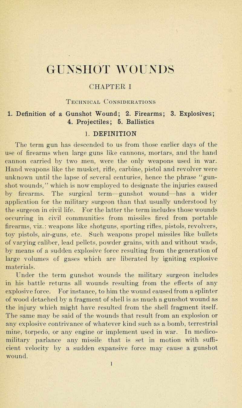 GUNSHOT WOUNDS CHAPTER I Technical Considerations 1. Definition of a Gunshot Wound; 2. Firearms; 3. Explosives; 4. Projectiles; 5. Ballistics 1. DEFINITION The term gun has descended to us from those earlier days of the use of firearms when large guns like cannons, mortars, and the hand cannon carried by two men, were the only weapons used in war. Hand weapons like the musket, rifle, carbine, pistol and revolver were unknown until the lapse of several centuries, hence the phrase ''gun- shot wounds, which is now employed to designate the injuries caused by firearms. The surgical term—gunshot wound—has a wider application for the military surgeon than that usually understood by the surgeon in civil life. For the latter the term includes those wounds occurring in civil communities from missiles fired from portable firearms, viz.: weapons like shotguns, sporting rifles, pistols, revolvers, toy pistols, air-guns, etc. Such weapons propel missiles like bullets of varying caliber, lead pellets, powder grains, with and without wads, by means of a sudden explosive force resulting from the generation of large volumes of gases which are liberated by igniting explosive materials. Under the term gunshot wounds the military surgeon includes in his battle returns all wounds resulting from the effects of any explosive force. For instance, to him the wound caused from a splinter of wood detached by a fragment of shell is as much a gunshot wound as the injury which might have resulted from the shell fragment itself. The same may be said of the wounds that result from an explosion or any explosive contrivance of whatever kind such as a bomb, terrestrial mine, torpedo, or any engine or implement used in war. In medico- military parlance any missile that is set in motion with suffi- cient velocity by a sudden expansive force may cause a gunshot wound.