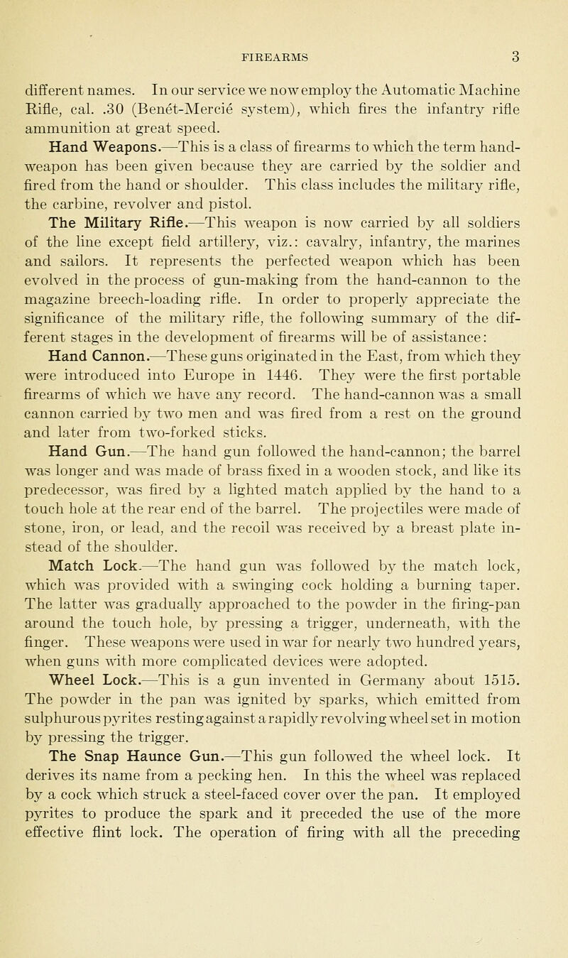 different names. In our service we now employ the Automatic Machine Rifle, cal. .30 (Benet-Mercie system), which fires the infantry rifle ammunition at great speed. Hand Weapons.—This is a class of firearms to which the term hand- weapon has been given because they are carried by the soldier and fired from the hand or shoulder. This class includes the military rifle, the carbine, revolver and pistol. The Military Rifle.—This weapon is now carried by all soldiers of the line except field artillery, viz.: cavalry, infantry, the marines and sailors. It represents the perfected weapon which has been evolved in the process of gun-making from the hand-cannon to the magazine breech-loading rifle. In order to properly appreciate the significance of the military rifle, the following summary of the dif- ferent stages in the development of firearms will be of assistance: Hand Cannon.—These guns originated in the East, from which they were introduced into Europe in 1446. They were the first portable firearms of which we have any record. The hand-cannon was a small cannon carried by two men and was fired from a rest on the ground and later from two-forked sticks. Hand Gun.—The hand gun followed the hand-cannon; the barrel was longer and was made of brass fixed in a wooden stock, and like its predecessor, was fired by a lighted match applied by the hand to a touch hole at the rear end of the barrel. The projectiles were made of stone, iron, or lead, and the recoil was received by a breast plate in- stead of the shoulder. Match Lock.—The hand gun was followed by the match lock, which was provided with a swinging cock holding a burning taper. The latter was gradually approached to the powder in the firing-pan around the touch hole, by pressing a trigger, underneath, with the finger. These weapons were used in war for nearly two hundred years, when guns with more complicated devices were adopted. Wheel Lock.—This is a gun invented in Germany about 1515. The powder in the pan was ignited by sparks, which emitted from sulphurous pyrites resting against a rapidly revolving wheel set in motion by pressing the trigger. The Snap Haunce Gun.—This gun followed the wheel lock. It derives its name from a pecking hen. In this the wheel was replaced by a cock which struck a steel-faced cover over the pan. It employed pyrites to produce the spark and it preceded the use of the more effective flint lock. The operation of firing with all the preceding