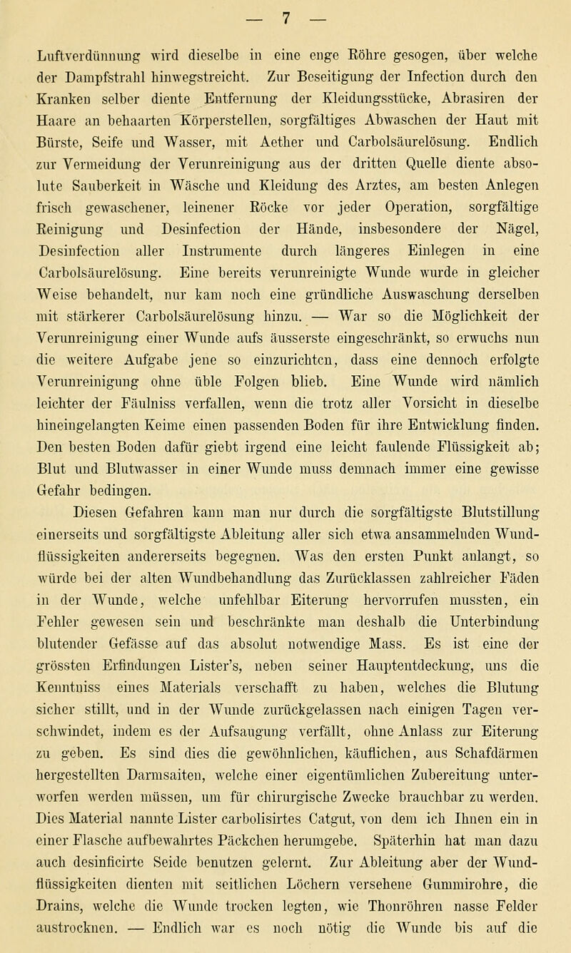 LuftverdünniiDg wird dieselbe in eine enge Köhre gesogen, über welche der Dampfstrahl hinwegstreicht. Zur Beseitigung der Infection durch den Kranken selber diente Entfernung der Kleidungsstücke, Abrasiren der Haare an behaarten Körperstellen, sorgfältiges Abwaschen der Haut mit Bürste, Seife und Wasser, mit Aether und Carbolsäurelösung. Endlich zur Vermeidung der Verunreinigung aus der dritten Quelle diente abso- lute Sauberkeit in Wäsche und Kleidung des Arztes, am besten Anlegen frisch gewaschener, leinener Röcke vor jeder Operation, sorgfältige Reinigung und Desinfection der Hände, insbesondere der Nägel, Desinfectiou aller Instrumente durch längeres Einlegen in eine Carbolsäurelösung. Eine bereits verunreinigte Wunde wurde in gleicher Weise behandelt, nur kam noch eine gründliche Auswaschung derselben mit stärkerer Carbolsäurelösimg hinzu. — War so die Möglichkeit der Verunreinigung einer Wunde aufs äusserste eingeschränkt, so erwuchs nun die weitere Aufgabe jene so einzurichten, dass eine dennoch erfolgte Verunreinigung ohne üble Folgen blieb. Eine Wiuide wird iiämlich leichter der Fäulniss verfallen, wenn die trotz aller Vorsicht in dieselbe hineingelangten Keime einen passenden Boden für ihre Entwicklung finden. Den besten Boden dafür giebt irgend eine leicht faulende Flüssigkeit ab; Blut und Blutwasser in einer Wunde muss demnach immer eine gewisse Gefahr bedingen. Diesen Gefahren kann man nur durch die sorgfältigste Blutstillung einerseits und sorgfältigste Ableitung aller sich etAva ansammelnden Wund- flüssigkeiten andererseits begegnen. Was den ersten Punkt anlangt, so würde bei der alten Wundbehandlung das Zurücklassen zahlreicher Fäden in der Wunde, welche unfehlbar Eiterung hervorrufen mussten, ein Fehler gewesen sein und beschränkte man deshalb die Unterbindung blutender Gefässe auf das absolut notwendige Mass. Es ist eine der grössten Erfindungen Lister's, neben seiner Hauptentdeckung, uns die Kenntniss eines Materials verschafft zu haben, welches die Blutung sicher stillt, und in der Wunde zurückgelassen nach einigen Tagen ver- schwindet, indem es der Aufsaugung verfällt, ohne Anlass zur Eiterimg zu geben. Es sind dies die gewöhnlichen, käuflichen, aus Schafdärmeu hergestellten Darmsaiten, welche einer eigentümlichen Zubereitung unter- worfen werden müssen, um für chirurgische Zwecke brauchbar zu werden. Dies Material nannte Lister carbolisirtes Catgut, von dem ich Ihnen ein in einer Flasche aufbewahrtes Päckchen herumgebe. Späterhin hat man dazu auch desinficirte Seide benutzen gelernt. Zur Ableitung aber der Wund- flüssigkeiten dienten mit seitlichen Löchern versehene Gummirohre, die Drains, welche die Wunde trocken legten, wie Thonröhren nasse Felder austrocknen. — Endlich war es noch nötig die Wunde bis auf die