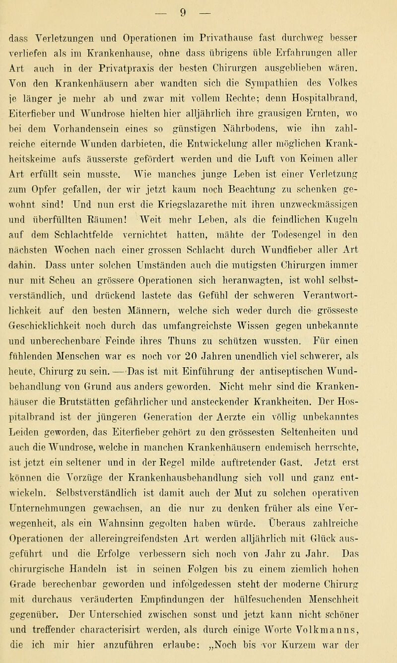 dass Verletzungen und Operationen im Privathause fast durchweg besser verliefen als im Krankenhause, ohne dass übrigens üble Erfahrungen aller Art auch in der Privatpraxis der besten Chirurgen ausgeblieben Avären. Von den Krankenhäusern aber wandten sich die Sympathien des Volkes ie länger je mehr ab und zwar mit vollem Rechte; denn Hospitalbrand, Eiterfieber und Wundrose hielten hier alljährlich ihre grausigen Ernten, wo bei dem Vorhandensein eines so günstigen Nährbodens, wie ihn zahl- reiche eiternde Wunden darbieten, die Eutwickelung aller möglichen Krank- heitskeime aufs äusserste gefördert werden und die Luft von Keimen aller Art erfüllt sein musste. AVie manches junge Leben ist einer Verletzung zum Opfer gefallen, der wir jetzt kaum noch Beachtung zu schenken ge- wohnt sind! Und nun erst die Kriegslazarethe mit ihren unzweckmässigen und überfüllten Räumen! Weit mehr Leben, als die feindlichen Kugeln auf dem Schlachtfelde vernichtet hatten, mähte der Todesengel in den nächsten Wochen nach einer grossen Schlacht durch Wundfieber aller Art dahin. Dass unter solchen Umständen auch die mutigsten Chirurgen immer nur mit Scheu an grössere Operationen sich heramvagten, ist wohl selbst- verständlich, und drückend lastete das Gefühl der schweren Verantwort- lichkeit auf den besten Männern, welche sich Aveder durch die grosseste Geschicklichkeit noch durch das umfangreichste Wissen gegen unbekannte und unberechenbare Feinde ihres Thuns zu schützen wussten. Für einen fühlenden Menschen war es noch vor 20 Jahren unendlich viel schwerer, als heute, Chirurg zu sein. —Das ist mit Einführung der antiseptischen Wund- behandlung von Grund aus anders geworden. Nicht mehr sind die Kranken- häuser die Bnitstätten gefährlicher und ansteckender Krankheiten. Der Hos- pitalbrand ist der jüngeren Generation der Aerzte ein völlig unbekanntes Leiden geworden, das Eiterfieber gehört zu den grossesten Seltenheiten und auch die Wundrose, welche in manchen Krankenhäusern endemisch herrschte, ist jetzt ein seltener und in der Regel milde auftretender Gast. Jetzt erst können die Vorzüge der Krankenhausbehandlung sich voll und ganz ent- Avickeln. Selbstverständlich ist damit auch der Mut zu solchen operativen Unternehmungen gewachsen, an die nur zu denken früher als eine Ver- wegenheit, als ein Vfahnsinn gegolten haben würde. Überaus zahlreiche Operationen der allereingreifendsten Art werden alljährlich mit Glück aus- geführt und die Erfolge verbessern sich noch von Jahr zu Jahr. Das chirurgische Handeln ist in seinen Folgen bis zu einem ziemlich hohen Grade berechenbar geworden imd infolgedessen steht der moderne Chirurg mit durchaus veränderten Empfindungen der hülfesuchenden Menschheit gegenüber. Der Unterschied zwischen sonst und jetzt kann nicht schöner und treffender characterisirt werden, als durch einige Worte Volkmanns, die ich mir hier anzuführen erlaube: „Noch bis vor Kurzem war der