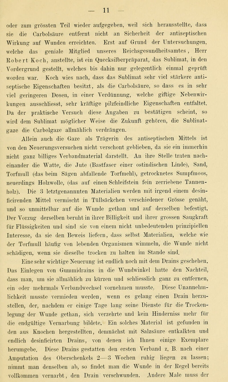 oder zum grössten Teil wieder aufgegeben, weil sich herausstellte, dass sie die Carbolsäure entfernt nicht an Sicherheit der antiseptischen Wirkung auf Wunden erreichten. Erst auf Grund der Untersuchungen, welche das geniale Mitglied \inseres Reichsgesundheitsamtes, Herr Robert Koch, anstellte, ist ein Quecksilberpräparat, das Sublimat, in den Vordergrund gestellt, welches bis dahin nur gelegentlich einmal geprüft worden war. Koch wies nach, dass das Sublimat sehr viel stärkere anti- septische Eigenschaften besitzt, als die Carbolsäure, so dass es in sehr viel geringeren Dosen, in einer Verdünnung, welche giftige Nebenwir- kungen ausschliesst, sehr kräftige pilzfeindliche Eigenschaften entfaltet. l)a der praktische Versuch diese Angaben zu bestätigen scheint, so wird dem Sublimat möglicher Weise die Zukunft gehören, die Sublinat- gaze die Carbolgaze allmählich verdrängen. Allein auch die Gaze als Trägerin des antiseptischen Mittels ist von den Neuerungsversuchen nicht verschont geblieben, da sie ein immerhin nicht ganz billiges Verbandmaterial darstellt. An ihre Stelle traten nach- einander die Watte, die Jute (Bastfaser einer ostindischen Linde), Sand, Torfmull (das beim Sägen abfallende Torfmehlj, getrocknetes Sumpfmoos, neuerdings Holzwolle, (das auf einen Schleifstein fein zerriebene Tannen- holz). Die 3 letztgenannnten Materialien werden mit irgend einem desin- ficirenden Mittel vermischt in Tüllsäckchen verschiedener Grösse genäht, und so unmittelbar auf die Wunde gethan und auf derselben befestigt. Der Vorzug derselben beruht in ihrer Billigkeit und ihrer grossen Saugkraft für Flüssigkeiten und sind sie von einem nicht unbedeutenden prinzipiellen Interesse, da sie den Beweis liefern, dass selbst Materialien, welche wie der Torfmull häufig von lebenden Organismen wimmeln, die Wunde nicht schädigen, wenn sie dieselbe trocken zu halten im Stande sind. Eine sehr wichtige Neuerung ist endlich noch mit dem Drains geschehen. Das Einlegen von Gummidrains in die Wundwinkel hatte den Nachteil, dass man, um sie allmählich zu kürzen und schliesslich ganz zu entfernen, ein oder mehrmals Verbandwechsel vornehmen musste. Diese Unannehm- lichkeit musste vermieden werden, wenn es gelang einen Drain herzu- stellen, der, nachdem er einige Tage lang seine Dienste für die Trocken- legung der Wunde gethan, sich verzehrte und kein Hinderuiss mehr für die endgültige Vernarbung bildete. Ein solches Material ist gefunden in den aus Knochen hergestellten, demnächst mit Salzsäure entkalkten und endlich desinficirten Drains, von denen ich Ihnen einige Exemplare herumgebe. Diese Drains gestatten den ersten Verband z. B. nach einer Amputation des Oberschenkels 2—3 Wochen ruhig liegen zu lassen; nimmt man denselben ab, so findet man die Wunde in der Regel bereits vollkommen vernarbt, den Drain verschwunden. Andere Male muss der