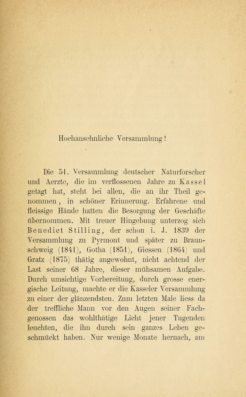 Hochansehnliche Versammlung Die 51. Versammlung deutscher Naturforscher und Aerzte, die im verflossenen Jahre zu Kassel getagt hat, steht hei allen, die an ihr Theil ge- nommen , in schöner Erinnerung. Erfahrene und fleissige Hände hatten die Besorgung der Geschäfte übernommen. Mit treuer Hingebung unterzog sich Benedict Stilling, der schon i. J. 1839 der Versammlung zu Pyrmont und später zu Braun- schweig (1841), Gotha (1851), Giessen (1864) und Gratz (1875) thätig angewohnt, nicht achtend der Last seiner 68 Jahre, dieser mühsamen Aufgabe. Durch umsichtige Vorbereitung, durch grosse ener- gische Leitung, machte er die Kasseler Versammlung zu einer der glänzendsten. Zum letzten Male liess da der treffliche Mann vor den Augen seiner Fach- genossen das wohlthätige Licht jener Tugenden leuchten, die ihn durch sein ganzes Leben ge- schmückt haben. Nur wenige Monate hernach, am