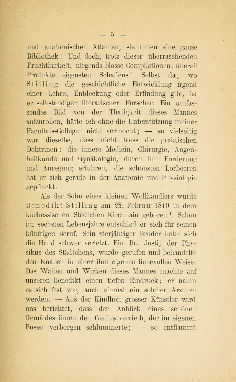 und anatomischen Atlanten, sie füllen eine ganze Bibliothek! Und doch, trotz dieser überraschenden Fruchtbarkeit, nirgends blosse Compilationen,, überall Produkte eigensten Schaffens! Selbst da, wo Stilling die geschichtliche Entwicklung irgend einer Lehre, Entdeckung oder Erfindung gibt, ist er selbständiger literarischer Forscher. Ein umfas- sendes Bild von der Thätigkeit dieses Mannes aufzurollen, hätte ich ohne die Unterstützung meiner Facultäts-Gollegen nicht vermocht; — so vielseitig war dieselbe, dass nicht bloss die praktischen Doktrinen : die innere Medicin, Chirurgie, Augen- heilkunde und Gynäkologie, durch ihn Förderung und Anregung erfahren, die schönsten Lorbeeren hat er sich gerade in der Anatomie und Physiologie gepflückt. Als der Sohn eines kleinen Wollhändlers wurde Benedikt Stilling am 22. Februar 1810 in dem kurhessischen Städtchen Kirchhain geboren j. Schon im sechsten Lebensjahre entschied er sich für seinen künftigen Beruf. Sein vierjähriger Bruder hatte sich die Hand schwer verletzt. Ein Dr. Justi, der Phy- sikus des Städtchens, wurde gerufen und behandelte den Knaben in einer ihm eigenen liebevollen Weise. Das Walten und Wirken dieses Mannes machte auf unseren Benedikt einen tiefen Eindruck; er nahm es sich fest vor, auch einmal ein solcher Arzt zu werden. — Aus der Kindheit grosser Künstler wird uns berichtet, dass der Anblick eines schönen Gemäldes ihnen den Genius verrieth, der im eigenen Busen verborgen schlummerte; — so entflammt