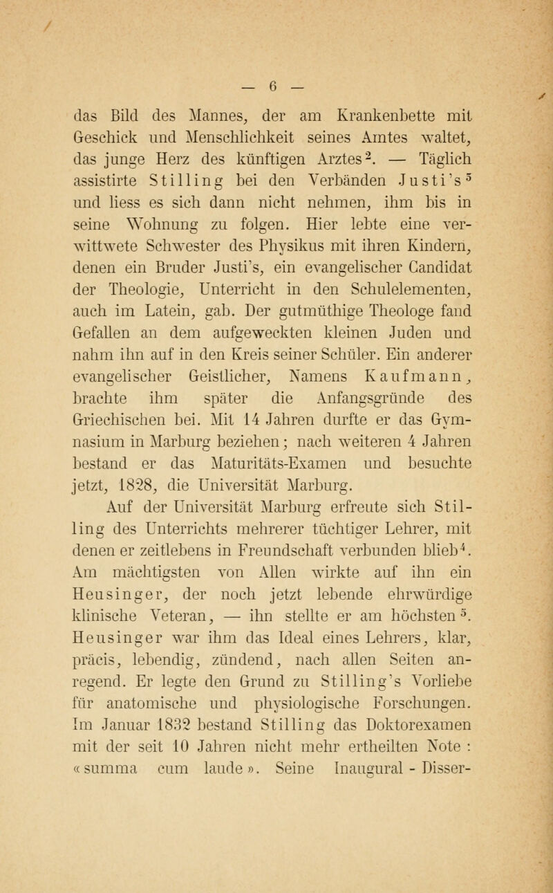 das Bild des Mannes, der am Krankenbette mit Geschick und Menschlichkeit seines Amtes waltet, das junge Herz des künftigen Arztes2. — Täglich assistirte S t i 11 i n g bei den Verbänden J u s t i: s 5 und liess es sich dann nicht nehmen, ihm bis in seine Wohnung zu folgen. Hier lebte eine ver- wittwete Schwester des Physikus mit ihren Kindern, denen ein Bruder Justrs, ein evangelischer Candidat der Theologie, Unterricht in den Schulelementen, auch im Latein, gab. Der gutmüthige Theologe fand Gefallen an dem aufgeweckten kleinen Juden und nahm ihn auf in den Kreis seiner Schüler. Ein anderer evangeli scher Geistlicher, Namens Kaufmann, brachte ihm später die Anfangsgründe des Griechischen bei. Mit 14 Jahren durfte er das Gym- nasium in Marburg beziehen; nach weiteren 4 Jahren bestand er das Maturitäts-Examen und besuchte jetzt, 1828, die Universität Marburg. Auf der Universität Marburg erfreute sich Stil- lirig des Unterrichts mehrerer tüchtiger Lehrer, mit denen er zeitlebens in Freundschaft verbunden blieb4. Am mächtigsten von Allen wirkte auf ihn ein Heusinger, der noch jetzt lebende ehrwürdige klinische Veteran, — ihn stellte er am höchsten3. Heusinger war ihm das Ideal eines Lehrers, klar, präcis, lebendig, zündend, nach allen Seiten an- regend. Er legte den Grund zu Stilling's Vorliebe für anatomische und physiologische Forschungen. Im Januar 1832 bestand Stilling das Doktorexamen mit der seit 10 Jahren nicht mehr ertheilten Note : «summa cum laude». Seine Inaugural - Disser-