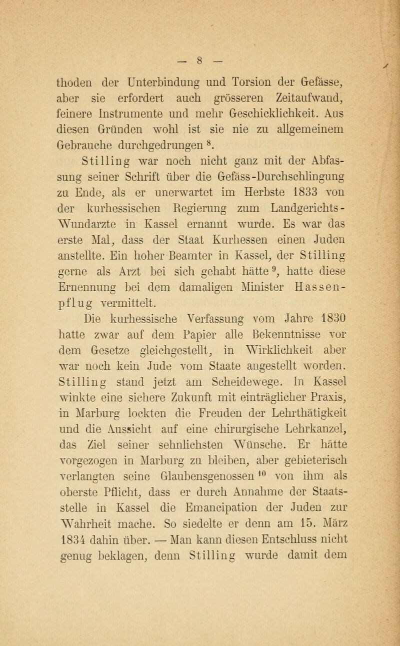 thoden der Unterbindung und Torsion der Gefässe, aber sie erfordert auch grösseren Zeitaufwand, feinere Instrumente und mehr Geschicklichkeit. Aus diesen Gründen wohl ist sie nie zu allgemeinem Gebrauche durchgedrungen 8. Stilling war noch nicht ganz mit der Abfas- sung seiner Schrift über die Gefäss-Durchschlingung zu Ende, als er unerwartet im Herbste 1833 von der kurhessischen Regierung zum Landgerichts - Wundarzte in Kassel ernannt wurde. Es war das erste Mal, dass der Staat Kurhessen einen Juden anstellte. Ein hoher Beamter in Kassel, der Stilling gerne als Arzt bei sich gehabt hätte9, hatte diese Ernennung bei dem damaligen Minister Hassen- pflug vermittelt. Die kurhessische Verfassung vom Jahre 1830 hatte zwar auf dem Papier alle Bekenntnisse vor dem Gesetze gleichgestellt, in Wirklichkeit aber war noch kein Jude vom Staate angestellt wrorden. Stilling stand jetzt am Scheidewege. In Kassel winkte eine sichere Zukunft mit einträglicher Praxis, in Marburg lockten die Freuden der Lehrthätigkeit und die Aussicht auf eine chirurgische Lehrkanzel, das Ziel seiner sehnlichsten Wünsche. Er hätte vorgezogen in Marburg zu bleiben, aber gebieterisch verlangten seine Glaubensgenossen10 von ihm als oberste Pflicht, dass er durch Annahme der Staats- stelle in Kassel die Emancipation der Juden zur Wahrheit mache. So siedelte er denn am 15. März 1834 dahin über. — Man kann diesen Entschluss nicht genug beklagen, denn Stilling wurde damit dem