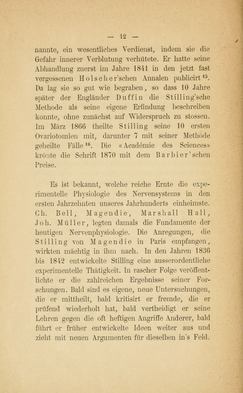 nannte, ein wesentliches Verdienst, indem sie die Gefahr innerer Verblutung verhütete. Er hatte seine Abhandlung zuerst im Jahre 1841 in den jetzt fast vergessenen H o 1 s c h e r1 sehen Annalen publicirt13. Da lag sie so gut wie begraben, so dass 10 Jahre später der Engländer D uff in die Stilling'sche Methode als seine eigene Erfindung beschreiben konnte, ohne zunächst auf Widerspruch zu stossen. Im März 1866 theilte S tili in g seine 10 ersten Ovariotomien mit, darunter 7 mit seiner Methode geheilte Fälle16. Die «Academie des Sciences» krönte die Schrift 1870 mit dem Barbier'sehen Preise. Es ist bekannt, welche reiche Ernte die expe- rimentelle Physiologie des Nervensystems in den ersten Jahrzehnten unseres Jahrhunderts einheimste. Gh. Bell, Magen die, Marshall Hall, Joh. Müller, legten damals die Fundamente der heutigen Nervenphysiologie. Die Anregungen, die Stilling von M a gendie in Paris empfangen3 wirkten mächtig in ihm nach. In den Jahren 1836 bis 184*2 entwickelte Stilling eine ausserordentliche experimentelle Thätigkeit. In rascher Folge veröffent- lichte er die zahlreichen Ergebnisse seiner For- schungen. Bald sind es eigene, neue Untersuchungen, die er mittheilt, bald kritisirt er fremde, die er prüfend wiederholt hat, bald vertheidigt er seine Lehren gegen die oft heftigen Angriffe Anderer, bald führt er früher entwickelte Ideen weiter aus und zieht mit neuen Argumenten für dieselben hrs Feld.