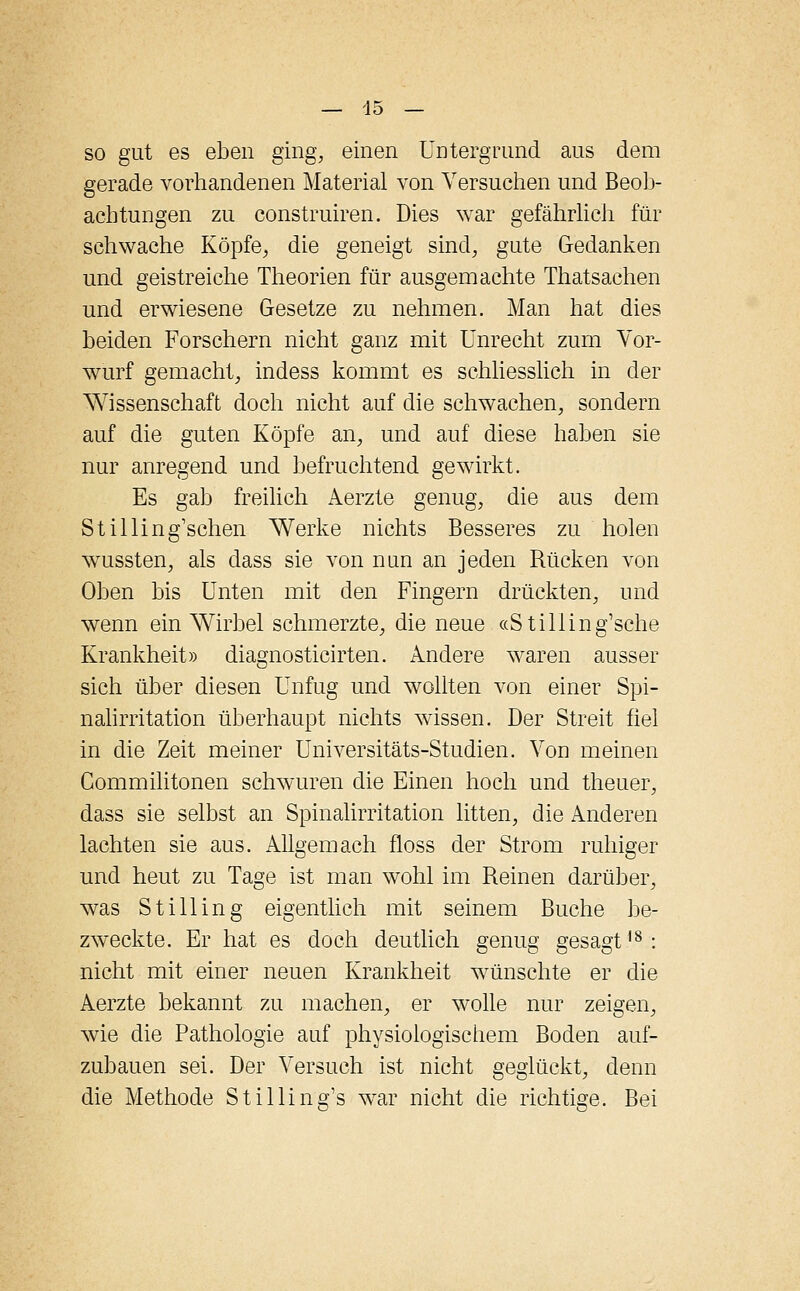 so gut es eben ging, einen Untergrund aus dem gerade vorhandenen Material von Versuchen und Beob- achtungen zu construiren. Dies war gefährlich für schwache Köpfe, die geneigt sind, gute Gedanken und geistreiche Theorien für ausgemachte Thatsachen und erwiesene Gesetze zu nehmen. Man hat dies beiden Forschern nicht ganz mit Unrecht zum Vor- wurf gemacht, indess kommt es schliesslich in der Wissenschaft doch nicht auf die schwachen, sondern auf die guten Köpfe an, und auf diese haben sie nur anregend und befruchtend gewirkt. Es gab freilich Aerzte genug, die aus dem Stilling'schen Werke nichts Besseres zu holen wussten, als dass sie von nun an jeden Rücken von Oben bis Unten mit den Fingern drückten, und wenn ein Wirbel schmerzte, die neue «Stilling'sche Krankheit» diagnosticirten. Andere waren ausser sich über diesen Unfug und wollten von einer Spi- nalirritation überhaupt nichts wissen. Der Streit fiel in die Zeit meiner Universitäts-Studien. Von meinen Gommilitonen schwuren die Einen hoch und theuer, dass sie selbst an Spinalirritation litten, die Anderen lachten sie aus. Allgemach floss der Strom ruhiger und heut zu Tage ist man wohl im Reinen darüber, was S tili in g eigentlich mit seinem Buche be- zweckte. Er hat es doch deutlich genug gesagt18: nicht mit einer neuen Krankheit wünschte er die Aerzte bekannt zu machen, er wolle nur zeigen, wie die Pathologie auf physiologischem Boden auf- zubauen sei. Der Versuch ist nicht geglückt, denn die Methode Stillin'g's war nicht die richtige. Bei