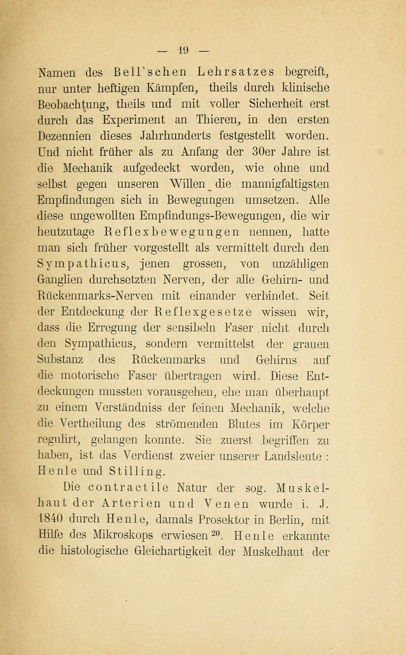 Namen des Bell'schen Lehrsatzes begreift, nur unter heftigen Kämpfen, theils durch klinische Beobachtung, theils und mit voller Sicherheit erst durch das Experiment an Thieren, in den ersten Dezennien dieses Jahrhunderts festgestellt worden. Und nicht früher als zu Anfang der 30er Jahre ist die Mechanik aufgedeckt worden, wie ohne und selbst gegen unseren Willen die mannigfaltigsten Empfindungen sich in Bewegungen umsetzen. Alle diese ungewollten Empfindungs-Bewegungen, die wir heutzutage Reflexbewegungen nennen, hatte man sich früher vorgestellt als vermittelt durch den Sympathicus, jenen grossen, von unzähligen Ganglien durchsetzten Nerven, der alle Gehirn- und Rückenmarks-Nerven mit einander verbindet. Seit der Entdeckung der Reflexgesetze wissen wir, dass die Erregung der sensibeln Faser nicht durch den Sympathicus, sondern vermittelst der grauen Substanz des Rückenmarks und Gehirns auf die motorische Faser übertragen wird. Diese Ent- deckungen mussten vorausgehen, ehe man überhaupt zu einem Verständniss der feinen Mechanik, welche die Vertheilung des strömenden Blutes im Körper regulirt, gelangen konnte. Sie zuerst begriffen zu haben, ist das Verdienst zweier unserer Landsleute : Henle und Stilling. Die contractile Natur der sog. Muskel- haut der Arterien und Venen wurde i. J. 1840 durch Henle, damals Prosektor in Berlin, mit Hilfe des Mikroskops erwiesen20. Henle erkannte die histologische Gleichartigkeit der Muskelhaut der