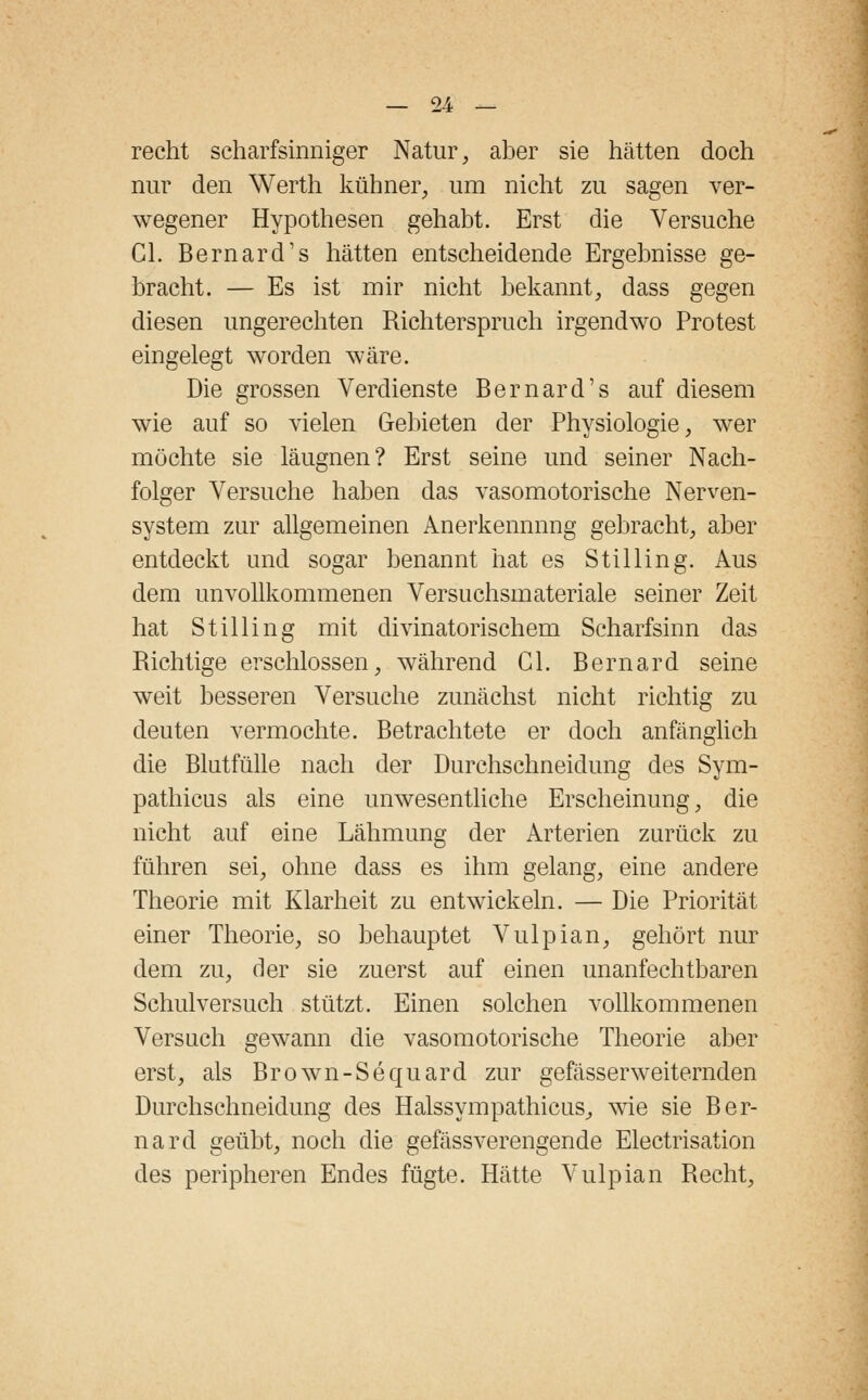 recht scharfsinniger Natur, aber sie hätten doch nur den Werth kühner, um nicht zu sagen ver- wegener Hypothesen gehabt. Erst die Versuche Cl. Bernard's hätten entscheidende Ergebnisse ge- bracht. — Es ist mir nicht bekannt, dass gegen diesen ungerechten Richterspruch irgendwo Protest eingelegt worden wäre. Die grossen Verdienste Bernard's auf diesem wie auf so vielen Gebieten der Physiologie, wer möchte sie läugnen? Erst seine und seiner Nach- folger Versuche haben das vasomotorische Nerven- system zur allgemeinen Anerkennung gebracht, aber entdeckt und sogar benannt hat es Stilling. Aus dem unvollkommenen Versuchsmateriale seiner Zeit hat Stilling mit divinatorischem Scharfsinn das Richtige erschlossen, während Gl. Bernard seine weit besseren Versuche zunächst nicht richtig zu deuten vermochte. Betrachtete er doch anfänglich die Blutfülle nach der Durchschneidung des Sym- pathicus als eine unwesentliche Erscheinung, die nicht auf eine Lähmung der Arterien zurück zu führen sei, ohne dass es ihm gelang, eine andere Theorie mit Klarheit zu entwickeln. — Die Priorität einer Theorie, so behauptet Vulpian, gehört nur dem zu, der sie zuerst auf einen unanfechtbaren Schulversuch stützt. Einen solchen vollkommenen Versuch gewann die vasomotorische Theorie aber erst, als Brown-Sequard zur gefässerweiternden Durchschneidung des Halssympathicus, wie sie Ber- nard geübt, noch die gefässverengende Electrisation des peripheren Endes fügte. Hätte Vulpian Recht,