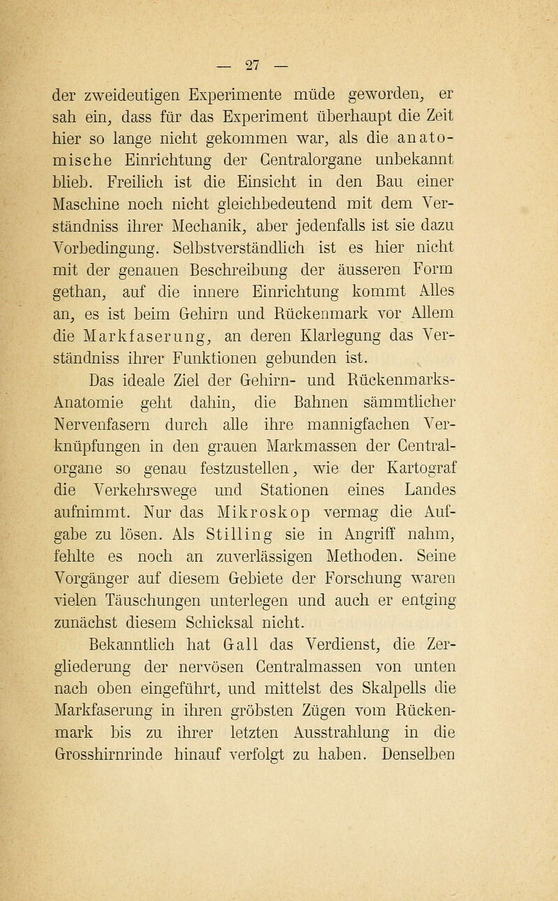 der zweideutigen Experimente müde geworden, er sah ein, dass für das Experiment überhaupt die Zeit hier so lange nicht gekommen war, als die anato- mische Einrichtung der Gentralorgane unbekannt blieb. Freilich ist die Einsicht in den Bau einer Maschine noch nicht gleichbedeutend mit dem Ver- ständniss ihrer Mechanik, aber jedenfalls ist sie dazu Vorbedingung. Selbstverständlich ist es hier nicht mit der genauen Beschreibung der äusseren Form gethan, auf die innere Einrichtung kommt Alles an, es ist beim Gehirn und Rückenmark vor Allem die Markfaserung, an deren Klarlegung das Ver- stau dniss ihrer Funktionen gebunden ist. Das ideale Ziel der Gehirn- und Rückenmarks- Anatomie geht dahin, die Bahnen sämmtlicher Nervenfasern durch alle ihre mannigfachen Ver- knüpfungen in den grauen Markmassen der Gentral- organe so genau festzustellen, wie der Kartograf die Verkehrswege und Stationen eines Landes aufnimmt. Nur das Mikroskop vermag die Auf- gabe zu lösen. Als Stilling sie in Angriff nahm, fehlte es noch an zuverlässigen Methoden. Seine Vorgänger auf diesem Gebiete der Forschung waren vielen Täuschungen unterlegen und auch er entging zunächst diesem Schicksal nicht. Bekanntlich hat Gall das Verdienst, die Zer- gliederung der nervösen Centralmassen von unten nach oben eingeführt, und mittelst des Skalpells die Markfaserung in ihren gröbsten Zügen vom Rücken- mark bis zu ihrer letzten Ausstrahlung in die Grosshirnrinde hinauf verfolgt zu haben. Denselben