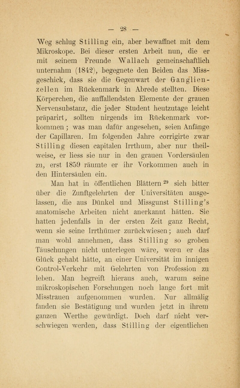 Weg schlug Stilling ein, aber bewaffnet mit dem Mikroskope. Bei dieser ersten Arbeit nun, die er mit seinem Freunde Wallach gemeinschaftlich unternahm (1842), begegnete den Beiden das Miss- geschick, dass sie die Gegenwart der Ganglien- zellen im Rückenmark in Abrede stellten. Diese Körperchen, die auffallendsten Elemente der grauen Nervensubstanz, die jeder Student heutzutage leicht präparirt, sollten nirgends im Rückenmark vor- kommen ; was man dafür angesehen, seien Anfänge der Capillaren. Im folgenden Jahre corrigirte zwar Stilling diesen capitalen Irrthum, aber nur theil- weise, er liess sie nur in den grauen Vordersäulen zu, erst 1859 räumte er ihr Vorkommen auch in den Hintersäulen ein. Man hat in öffentlichen Blättern29 sich bitter über die Zunftgelehrten der Universitäten ausge- lassen,, die aus Dünkel und Missgunst Stilling's anatomische Arbeiten nicht anerkannt hätten. Sie hatten jedenfalls in der ersten Zeit ganz Recht, wenn sie seine Irrthümer zurückwiesen; auch darf man wohl annehmen, dass Stilling so groben Täuschungen nicht unterlegen wäre, wenn er das Glück gehabt hätte, an einer Universität im innigen Control-Verkehr mit Gelehrten von Profession zu leben. Man begreift hieraus auch, warum seine mikroskopischen Forschungen noch lange fort mit Misstrauen aufgenommen wurden. Nur allmälig fanden sie Bestätigung und wurden jetzt in ihrem ganzen Werthe gewürdigt. Doch darf nicht ver- schwiegen werden, dass Stilling der eigentlichen