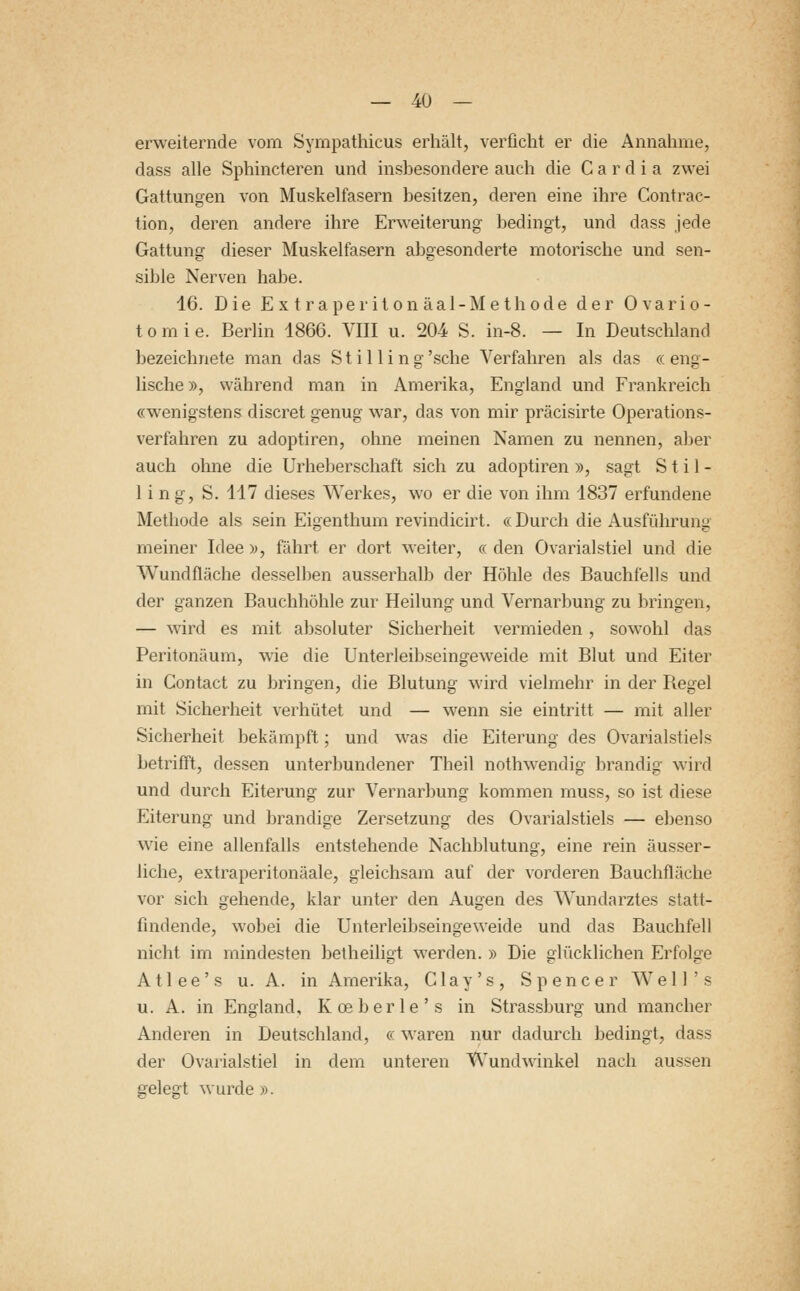 erweiternde vom Sympathicus erhält, verficht er die Annahme, dass alle Sphincteren und insbesondere auch die C a r d i a zwei Gattungen von Muskelfasern besitzen, deren eine ihre Contrac- tion, deren andere ihre Erweiterung bedingt, und dass jede Gattung dieser Muskelfasern abgesonderte motorische und sen- sible Nerven habe. 16. Die Extraperitonäal-Methode der Ovario- tomie. Berlin 1866. VIII u. 204 S. in-8. — In Deutschland bezeichnete man das Stilling'sche Verfahren als das «eng- lische», während man in Amerika, England und Frankreich «wenigstens discret genug war, das von mir präcisirte Operations- verfahren zu adoptiren, ohne meinen Namen zu nennen, aber auch ohne die Urheberschaft sich zu adoptiren », sagt Stil- 1 i n g, S. 117 dieses Werkes, wo er die von ihm 1837 erfundene Methode als sein Eigenthum revindicirt. « Durch die Ausführung meiner Idee », fährt er dort weiter, « den Ovarialstiel und die Wundfläche desselben ausserhalb der Höhle des Bauchfells und der ganzen Bauchhöhle zur Heilung und Vernarbung zu bringen, — wird es mit absoluter Sicherheit vermieden , sowohl das Peritonäum, wie die Unterleibseingeweide mit Blut und Eiter in Contact zu bringen, die Blutung wird vielmehr in der Begel mit Sicherheit verhütet und — wenn sie eintritt — mit aller Sicherheit bekämpft; und was die Eiterung des Ovarialstiels betrifft, dessen unterbundener Theil nothwendig brandig wird und durch Eiterung zur Vernarbung kommen muss, so ist diese Eiterung und brandige Zersetzung des Ovarialstiels — ebenso wie eine allenfalls entstehende Nachblutung, eine rein äusser- liche, extraperitonäale, gleichsam auf der vorderen Bauchfläche vor sich gehende, klar unter den Augen des Wundarztes statt- findende, wobei die Unterleibseingeweide und das Bauchfell nicht im mindesten betheiligt werden. » Die glücklichen Erfolge Atlee's u. A. in Amerika, Clay's, Spencer Well's u. A. in England, Koeberle's in Strassburg und mancher Anderen in Deutschland, «waren nur dadurch bedingt, dass der Ovarialstiel in dem unteren Wundwinkel nach aussen gelegt wurde ».