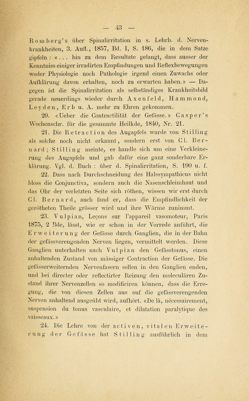 Rom berg's über Spinalirritation in s. Lehrb. d. Nerven- krankheiten, 3. Aufl., 1857, Bd. I, S. 186, die in dem Satze gipfeln : « . . . bin zu dem Resultate gelangt, dass ausser der Kenntniss einiger irradirten Empfindungen und Reflexbewegungen weder Physiologie noch Pathologie irgend einen Zuwachs oder Aufklärung davon erhalten, noch zu erwarten haben.» — Da- gegen ist die Spinalirritation als selbständiges Krankheitsbild gerade neuerdings wieder durch Axenfeld, Hammond, Leyden, Erb u. A. mehr zu Ehren gekommen. 20. «Ueber die Contractilität der Gefässe.» Gasper's Wochenschr. für die gesammte Heilkde, 1840, Nr. 21. 21. Die Retraction des Augapfels wurde von Stilling als solche noch nicht erkannt, sondern erst von C1. Ber- nard; Stilling meinte, es handle sich um eine Verkleine- rung des Augapfels und gab dafür eine ganz sonderbare Er- klärung. Vgl. d. Ruch : über d. Spinalirritation, S. 190 u. f. 22. Dass nach Durchschneidung des Halssympathicus nicht bloss die Conjunctiva, sondern auch die Nasenschleimhaut und das Ohr der verletzten Seite sich röthen, wissen wir erst durch Cl. Bernard, auch fand er, dass die Empfindlichkeit der gerötheten Theile grösser wird und ihre Wärme zunimmt. 23. Vulpian, Lecons sur l'appareil vasomoteur, Paris 1875, 2 Bde, lässt, wie er schon in der Vorrede anführt, die Erweiterung der Gefässe durch Ganglien, die in der Bahn der gefässverengenden Nerven liegen, vermittelt werden. Diese Ganglien unterhalten nach Vulpian den Gefässtonus, einen anhaltenden Zustand von massiger Contraction der Gefässe. Die gefässerweiternden Nervenfasern sollen in den Ganglien enden, und bei directer oder reflectirter Reizung den moleculären Zu- stand ihrer Nervenzellen so modificiren können, dass die Erre- gung, die von diesen Zellen aus auf die gefässverengenden Nerven anhaltend ausgeübt wird, aufhört. «De lä, necessairement, Suspension du tonus vasculaire, et clilatation paralytique des vaisseaux.» 24. Die Lehre von der activen, vitalen Erweite-