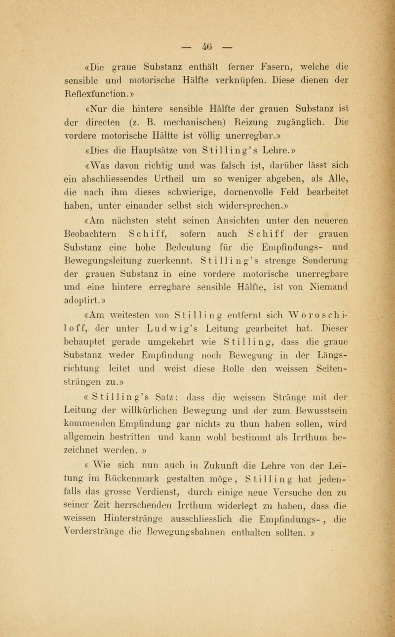 «Die graue Substanz enthält ferner Fasern, welche die sensible und motorische Hälfte verknüpfen. Diese dienen der Beflexfunction.» «Nur die hintere sensible Hälfte der grauen Substanz ist der directen (z. B. mechanischen) Reizung zugänglich. Die vordere motorische Hälfte ist völlig unerregbar.» «Dies die Hauptsätze von Stilling's Lehre.» «Was davon richtig und was falsch ist, darüber lässt sich ein abschliessendes Urtheil um so weniger abgeben, als Alle, die nach ihm dieses schwierige, dornenvolle Feld bearbeitet haben, unter einander selbst sich widersprechen.» «Am nächsten steht seinen Ansichten unter den neueren Beobachtern Schiff, sofern auch Schiff der grauen Substanz eine hohe Bedeutung für die Empfindungs- und Bewegungsleitung zuerkennt. Stilling's strenge Sonderung der grauen Substanz in eine vordere motorische unerregbare und eine hintere erregbare sensible Hälfte, ist von Niemand adoptirt.» «Am weitesten von Stilling entfernt sich W o r o s ch i- loff, der unter Ludwig's Leitung gearbeitet hat. Dieser behauptet gerade umgekebrt wie Stilling, dass die graue Substanz weder Empfindung noch Bewegung in der Längs- richtung leitet und weist diese Rolle den weissen Seiten- slrängen zu.» « Stilling's Satz: dass die weissen Stränge mit der Leitung der willkürlichen Bewegung und der zum Bewusstsein kommenden Empfindung gar nichts zu thun haben sollen, wird allgemein bestritten und kann wohl bestimmt als Irrthum be- zeichnet werden. » <s Wie sich nun auch in Zukunft die Lehre von der Lei- tung im Bückenmark gestalten möge, Stilling hat jeden- falls das grosse Verdienst, durch einige neue Versuche den zu seiner Zeit herrschenden Irrthum widerlegt zu haben, dass die weissen Hinterstränge ausschliesslich die Empfindungs-, die Vorderstränge die Bewegungsbahnen enthalten sollten. »