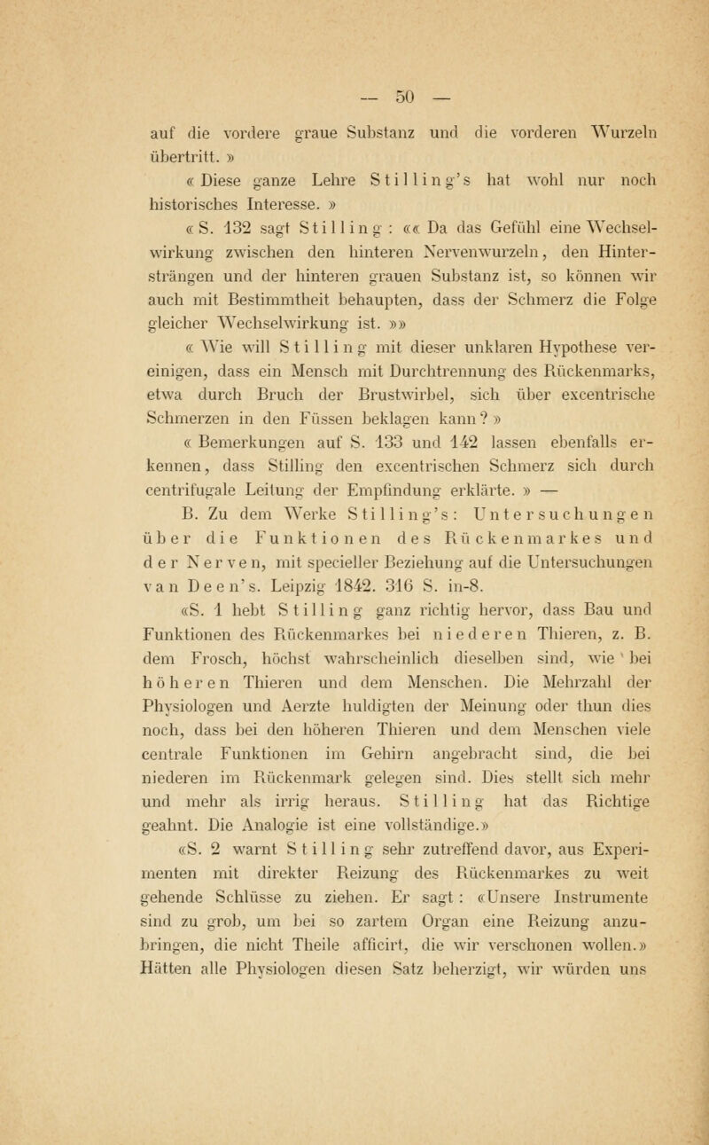 auf die vordere graue Substanz und die vorderen Wurzeln übertritt. » «Diese ganze Lehre Stilling's hat wohl nur noch historisches Interesse. » « S. 132 sagt Still in g : ««Da das Gefühl eine Wechsel- wirkung zwischen den hinteren Nervenwurzeln, den Hinter- strängen und der hinteren grauen Substanz ist, so können wir auch mit Bestimmtheit behaupten, dass der Schmerz die Folge gleicher Wechselwirkung ist. »» « Wie will Stilling mit dieser unklaren Hypothese ver- einigen, dass ein Mensch mit Durchtrennung des Rückenmarks, etwa durch Bruch der Brustwirbel, sich über excentrische Schmerzen in den Füssen beklagen kann ? » « Bemerkungen auf S. 133 und 142 lassen ebenfalls er- kennen, dass Stilling den excentrischen Schmerz sich durch centrifugale Leitung der Empfindung erklärte. » — B. Zu dem Werke Stilling's: Untersuchungen über die Funktionen des Rückenmarkes und der Nerve n, mit specieller Beziehung auf die Untersuchungen van Deen's. Leipzig 1842. 316 S. in-8. «S. 1 hebt Stilling ganz richtig hervor, dass Bau und Funktionen des Rückenmarkes bei niederen Thieren, z. B. dem Frosch, höchst wahrscheinlich dieselben sind, wie bei höheren Thieren und dem Menschen. Die Mehrzahl der Physiologen und Aerzte huldigten der Meinung oder thun dies noch, dass bei den höheren Thieren und dem Menschen viele centrale Funktionen im Gehirn angebracht sind, die bei niederen im Rückenmark gelegen sind. Dies stellt sich mehr und mehr als irrig heraus. Stilling hat das Richtige geahnt. Die Analogie ist eine vollständige.» «S. 2 warnt Stilling sehr zutreffend davor, aus Experi- menten mit direkter Reizung des Rückenmarkes zu weit gehende Schlüsse zu ziehen. Er sagt: «Unsere Instrumente sind zu grob, um bei so zartem Organ eine Reizung anzu- bringen, die nicht Theile afficirt, die wir verschonen wollen.» Hätten alle Physiologen diesen Satz beherzigt, wir würden uns