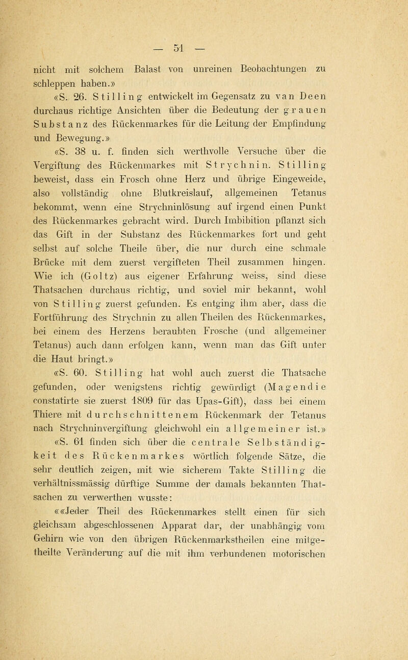nicht mit solchem Baiast von unreinen Beobachtungen zu schleppen haben.» «S. 26. Stilling entwickelt im Gegensatz zu van Deen durchaus richtige Ansichten über die Bedeutung der grauen Substanz des Bückenmarkes für die Leitung der Empfindung und Bewegung.» «S. 38 u. f. finden sich werthvolle Versuche über die Vergiftung des Bückenmarkes mit S t r y c h n i n. Stilling beweist, dass ein Frosch ohne Herz und übrige Eingeweide, also vollständig ohne Blutkreislauf, allgemeinen Tetanus bekommt, wenn eine Strychninlösung auf irgend einen Punkt des Bückenmarkes gebracht wird. Durch Imbibition pflanzt sich das Gift in der Substanz des Bückenmarkes fort und geht selbst auf solche Theile über, die nur durch eine schmale Brücke mit dem zuerst vergifteten Theil zusammen hingen. Wie ich (Goltz) aus eigener Erfahrung weiss, sind diese Thatsachen durchaus richtig, und soviel mir bekannt, wohl von Stilling zuerst gefunden. Es entging ihm aber, dass die Fortführung des Strychnin zu allen Theilen des Bückenmarkes, bei einem des Herzens beraubten Frosche (und allgemeiner Tetanus) auch dann erfolgen kann, wenn man das Gift unter die Haut bringt.» «S. 60. Stilling hat wohl auch zuerst die Thatsache gefunden, oder wenigstens richtig gewürdigt (Magendie constatirte sie zuerst 1809 für das Upas-Gift), dass bei einem Thiere mit durchschnittenem Bückenmark der Tetanus nach Strychninvergiftung gleichwohl ein allgemeiner ist.» «S. 61 finden sich über die centrale Selbständig- keit des Bückenmarkes wörtlich folgende Sätze, die sehr deutlich zeigen, mit wie sicherem Takte Stilling die verhältnissmässig dürftige Summe der damals bekannten That- sachen zu verwerthen wusste: ««Jeder Theil des Bückenmarkes stellt einen für sich gleichsam abgeschlossenen Apparat dar, der unabhängig vom Gehirn wie von den übrigen Bückenmarkstheilen eine mitge- theilte Veränderung auf die mit ihm verbundenen motorischen