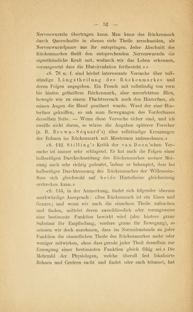Nervenwurzeln übertragen kann. Man kann das Rückenmark durch Querschnitte in ebenso viele Theile zerschneiden, als Nerven wurzelpaare aus ihr entspringen. Jeder Abschnitt des Rückenmarkes theilt den entsprechenden Nervenwurzeln die eigenthümliche Kraft mit, wodurch wir das Leben erkennen, vorausgesetzt dass die Rlutcirculation fortbesteht.»» «S. 78 u. f. sind höchst interessante Versuche über voll- ständige Längstheilung des Rückenmarkes und deren Folgen angegeben. Ein Frosch mit vollständig von vorn bis hinten getheiltem Rückenmark, aber unverletztem Hirn, bewegte wie zu einem Fluchtversuch noch den Hinterfuss, als seinen Augen die Hand genähert wurde. Ward der eine Hin- terfuss gekniffen, so sah man Bewegungen des Vorderfusses derselben Seite. — Wenn diese Versuche sicher sind, und ich zweifle nicht daran, so wären die Angaben späterer Forscher (z. B. Brown-Sequard's) über vollständige Kreuzungen der Bahnen im Rückenmark mit Misstrauen aufzunehmen.» «S. 142. Sti Hing's Kritik der van Deen'schen Ver- suche ist immer sehr schlagend. Er hat auch die Folgen einer halbseitigen Durchschneidung des Rückenmarkes meiner Mei- nung nach sehr richtig gedeutet, indem er behauptet, dass bei halbseitiger Durchtrennung des Rückenmarkes der Willensein- fluss sich gleichwohl auf beide Hinterbeine gleichmässig erstrecken kann.» «S. 144, in der Anmerkung, findet sich folgender überaus merkwürdige Ausspruch : «Das Rückenmark ist ein Eines und Ganzes; und wenn wir auch die einzelnen Theile aufsuchen und finden, mittelst deren ausschliesslich oder vorzugsweise eine bestimmte Funktion bewirkt wird (also hintere graue Substanz für Empfindung, vordere graue für Bewegung), so müssen wir doch annehmen, dass im Normalzustande zu jeder Funktion die sämmtlichen Theile des Rückenmarkes mehr oder weniger mitwirken, ohne dass gerade jeder Theil desselben zur Erzeugung einer bestimmten Funktion gleich fähig sei.» Die Mehrzahl der Physiologen, welche überall fest lokalisirte Bahnen und Centren sucht und findet oder auch träumet, hat