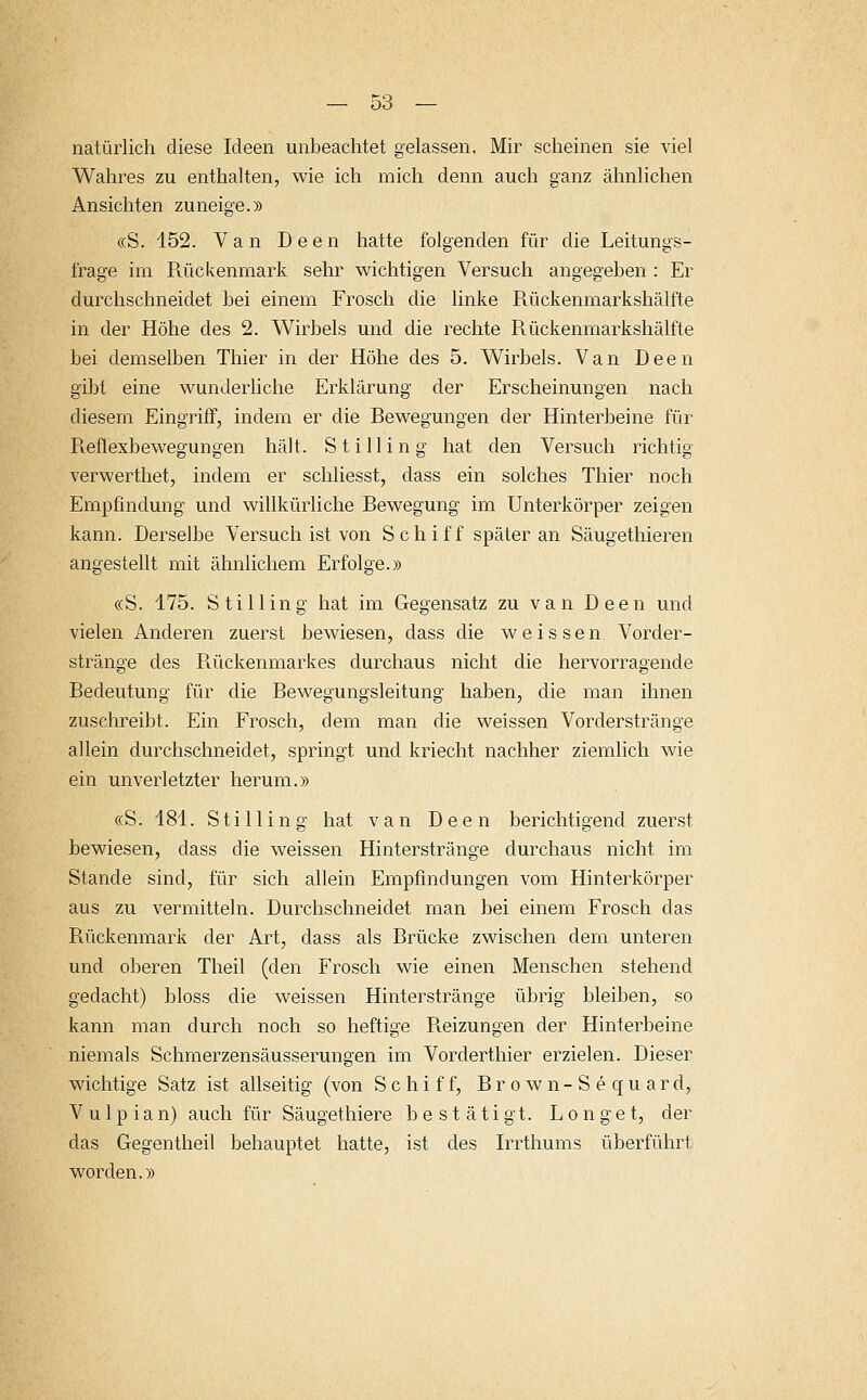 natürlich diese Ideen unbeachtet gelassen. Mir scheinen sie viel Wahres zu enthalten, wie ich mich denn auch ganz ähnlichen Ansichten zuneige.» «S. 152. Van Deen hatte folgenden für die Leitungs- frage im Rückenmark sehr wichtigen Versuch angegeben : Er durchschneidet bei einem Frosch die linke Rückenmarkshälfte in der Höhe des 2. Wirbels und die rechte Rückenmarkshälfte bei demselben Thier in der Höhe des 5. Wirbels. Van Deen gibt eine wunderliche Erklärung der Erscheinungen nach diesem Eingriff, indem er die Bewegungen der Hinterbeine für Reflexbewegungen hält. Stilling hat den Versuch richtig verwerthet, indem er schliesst, dass ein solches Thier noch Empfindung und willkürliche Bewegung im Unterkörper zeigen kann. Derselbe Versuch ist von Schiff später an Säugethieren angestellt mit ähnlichem Erfolge.» «S. 175. Stilling hat im Gegensatz zu van Deen und vielen Anderen zuerst bewiesen, dass die weissen Vorder- stränge des Rückenmarkes durchaus nicht die hervorragende Bedeutung für die Bewegungsleitung haben, die man ihnen zuschreibt. Ein Frosch, dem man die weissen Vorderstränge allein durchschneidet, springt und kriecht nachher ziemlich wie ein unverletzter herum.» «S. 181. Stilling hat van Deen berichtigend zuerst bewiesen, dass die weissen Hinterstränge durchaus nicht im Stande sind, für sich allein Empfindungen vom Hinterkörper aus zu vermitteln. Durchschneidet man bei einem Frosch das Rückenmark der Art, dass als Brücke zwischen dem unteren und oberen Theil (den Frosch wie einen Menschen stehend gedacht) bloss die weissen Hinterstränge übrig bleiben, so kann man durch noch so heftige Reizungen der Hinterbeine niemals Schmerzensäusserungen im Vorderthier erzielen. Dieser wichtige Satz ist allseitig (von Schiff, Brown-Sequard, Vulpian) auch für Säugethiere bestätigt. Longet, der das Gegentheil behauptet hatte, ist des Irrthums überführt worden.»