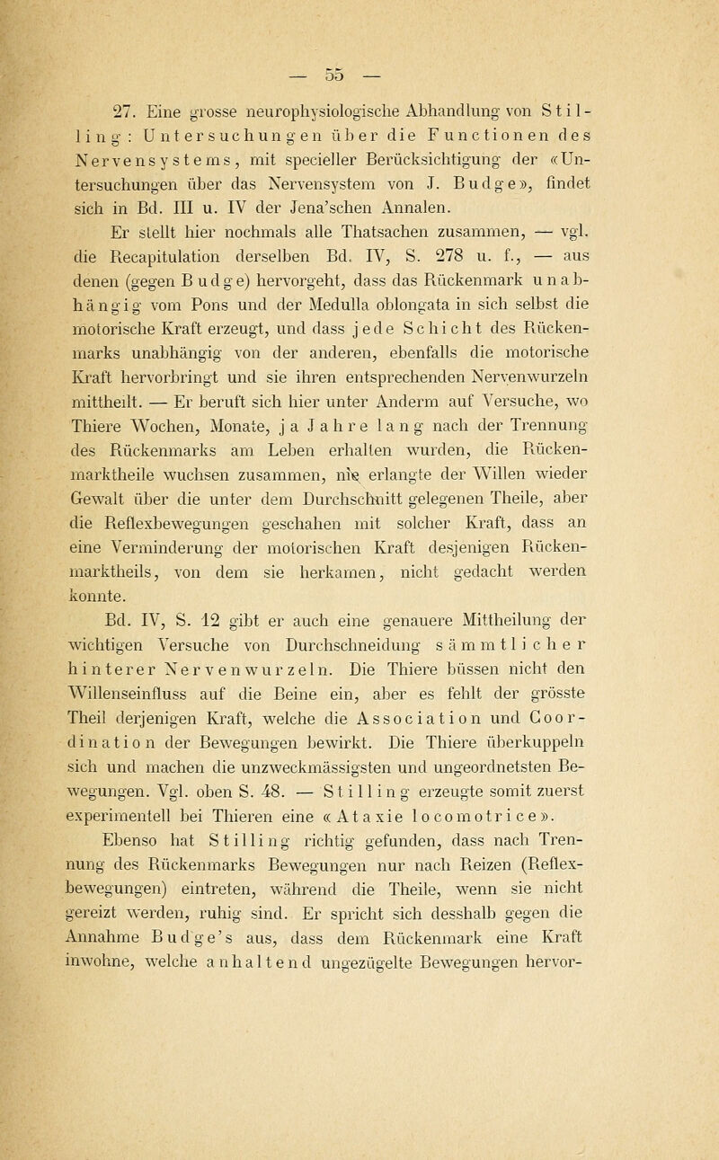 27. Eine grosse neurophysiologische Abhandlung von Stil- ling: Untersuchungen über die Functionen des Nervensystems, mit specieller Berücksichtigung der «Un- tersuchungen über das Nervensystem von J. Budge», findet sich in Bd. III u. IV der Jena'schen Annalen. Er stellt hier nochmals alle Thatsachen zusammen, — vgl. die Recapitulation derselben Bd, IV, S. 278 u. f., — aus denen (gegen B u d g e) hervorgeht, dass das Rückenmark unab- hängig vom Pons und der Medulla oblongata in sich selbst die motorische Kraft erzeugt, und dass jede Schicht des Rücken- marks unabhängig von der anderen, ebenfalls die motorische Kraft hervorbringt und sie ihren entsprechenden Nervenwurzeln mittheilt. — Er beruft sich hier unter Anderm auf Versuche, wo Thiere Wochen, Monate, ja Jahre lang nach der Trennung des Rückenmarks am Leben erhallen wurden, die Rücken- marktheile wuchsen zusammen, nre. erlangte der Willen wieder Gewalt über die unter dem Durchschnitt gelegenen Theile, aber die Reflexbewegungen geschahen mit solcher Kraft, dass an eine Verminderung der motorischen Kraft desjenigen Piücken- rnarktheils, von dem sie herkamen, nicht gedacht werden konnte. Bd. IV, S. 12 gibt er auch eine genauere Mittheilung der wichtigen Versuche von Durchschneidung sämmtlicher hinterer Nervenwurzeln. Die Thiere büssen nicht den Willenseinfluss auf die Beine ein, aber es fehlt der grösste Theil derjenigen Kraft, welche die Association und Coor- dination der Bewegungen bewirkt. Die Thiere überkuppeln sich und machen die unzweckmässigsten und ungeordnetsten Be- wegungen. Vgl. oben S. 48. — Stilling erzeugte somit zuerst experimentell bei Thieren eine «Ataxie locomotrice». Ebenso hat Stilling richtig gefunden, dass nach Tren- nung des Bückenmarks Bewegungen nur nach B.eizen (Reflex- bewegungen) eintreten, während die Theile, wenn sie nicht gereizt werden, ruhig sind. Er spricht sich desshalb gegen die Annahme Budge's aus, dass dem Rückenmark eine Kraft inwohne, welche anhaltend ungezügelte Bewegungen hervor-