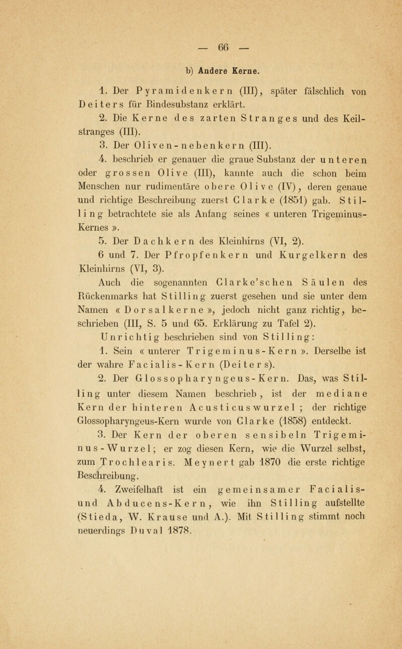 b) Andere Kerne. 1. Der Pyramiden kern (III), später fälschlich von Deiters für Bindesuhstanz erklärt. 2. Die Kerne des zarten Stranges und des Keil- stranges (III). 3. Der Oliven-nebenkern (III). 4. beschrieb er genauer die graue Substanz der unteren oder grossen Olive (III), kannte auch die schon beim Menschen nur rudimentäre obere Olive (IV), deren genaue und richtige Beschreibung zuerst Glarke (1851) gab. Stil- lin g betrachtete sie als Anfang seines « unteren Trigeminus- Kernes ». 5. Der Dach kern des Kleinhirns (VI, 2). 6 und 7. Der Pfropfenkern und Kurgelkern des Kleinhirns (VI, 3). Auch die sogenannten Glarke'schen Säulen des Bückenmarks hat Stilling zuerst gesehen und sie unter dem Namen « Dorsalkerne », jedoch nicht ganz richtig, be- schrieben (III, S. 5 und 65. Erklärung zu Tafel 2). Unrichtig beschrieben sind von Stilling: 1. Sein « unterer Trigeminus-Kern ». Derselbe ist der wahre Facialis-Kern (Deiters). 2. Der Glossopharyngeus-Kern. Das, was Stil- ling unter diesem Namen beschrieb, ist der mediane Kern der hinteren Acusticuswurzel ; der richtige Glossopharyngeus-Kern wurde von Clarke (1858) entdeckt. 3. Der Kern der oberen sensibeln Trigemi- nus-Wurzel; er zog diesen Kern, wie die Wurzel selbst, zum Trochlearis. Meynert gab 1870 die erste richtige Beschreibung. 4. Zweifelhaft ist ein gemeinsamer Facialis- und Abducens-Kern, wie ihn Stilling aufstellte (Stieda, W. Krause und A.). Mit Stilling stimmt noch neuerdings Duval 1878.