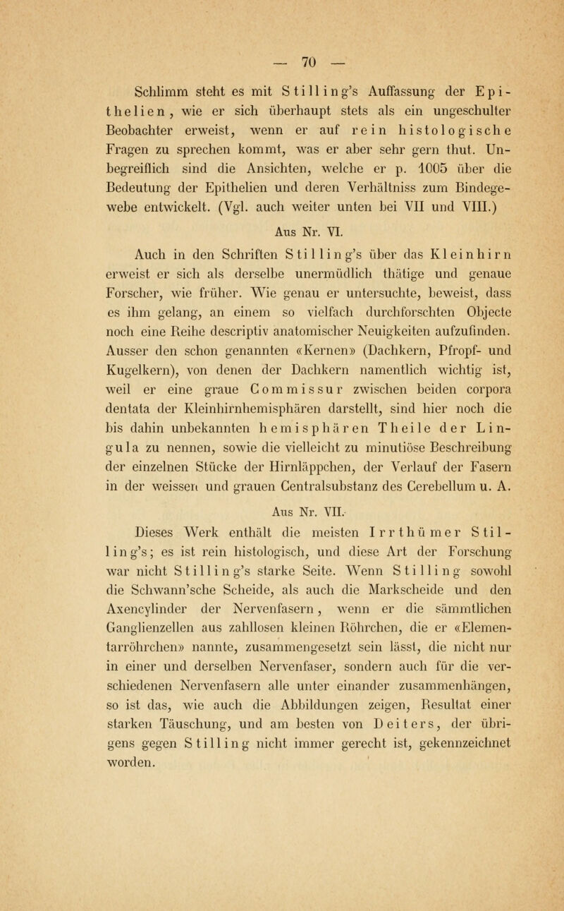 Schlimm steht es mit S t i 11 i n g's Auffassung der E p i - thelien, wie er sich überhaupt stets als ein ungeschulter Beobachter erweist, wenn er auf rein histologische Fragen zu sprechen kommt, was er aber sehr gern thut. Un- begreiflich sind die Ansichten, welche er p. 1005 über die Bedeutung der Epithelien und deren Verhältniss zum Bindege- webe entwickelt. (Vgl. auch weiter unten bei VII und VIII.) Aus Nr. VI. Auch in den Schriften S t i 11 i n g's über das Kleinhirn erweist er sich als derselbe unermüdlich thätige und genaue Forscher, wie früher. Wie genau er untersuchte, beweist, dass es ihm gelang, an einem so vielfach durchforschten Objecte noch eine Beihe descriptiv anatomischer Neuigkeiten aufzufinden. Ausser den schon genannten «Kernen» (Dachkern, Pfropf- und Kugelkern), von denen der Dachkern namentlich wichtig ist, weil er eine graue Commissur zwischen beiden corpora dentata der Kleinhirnhemisphären darstellt, sind hier noch die bis dahin unbekannten hemisphären Theile der Lin- gula zu nennen, sowie die vielleicht zu minutiöse Beschreibung der einzelnen Stücke der Hirnläppchen, der Verlauf der Fasern in der weissen und grauen Centralsubstanz des Cerebellum u. A. Aus Nr. VII, Dieses Werk enthält die meisten Irrthümer Stil- lin g's; es ist rein histologisch, und diese Art der Forschung war nicht Still in g's starke Seite. Wenn Stilling sowohl die Schwann'sche Scheide, als auch die Markscheide und den Axencylinder der Nervenfasern, wenn er die sämmtlichen Ganglienzellen aus zahllosen kleinen Röhrchen, die er «Elemen- tarröhrchen» nannte, zusammengesetzt sein lässt, die nicht nur in einer und derselben Nervenfaser, sondern auch für die ver- schiedenen Nervenfasern alle unter einander zusammenhängen, so ist das, wie auch die Abbildungen zeigen, Resultat einer starken Täuschung, und am besten von Deiters, der übri- gens gegen Stilling nicht immer gerecht ist, gekennzeichnet worden.