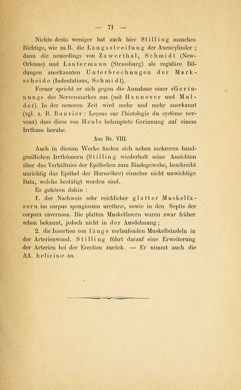 Nichts desto weniger hat auch hier Stilling manches Richtige, wie zu B. die Längsstreifung der Axencylinder ; dann die neuerdings von Zawerthal, Schmidt (New- Orleans) und Lantermann (Strassburg) als reguläre Bil- dungen anerkannten Unterbrechungen der Mark- scheide (Indentations, Schmidt). Ferner spricht er sich gegen die Annahme einer «G e r i n- nung» des Nervenmarkes aus (mit Hannover und Mul- der). In der neueren Zeit wird mehr und mehr anerkannt (vgl. z. B. Ranvier : Lecons sur Phistologie du Systeme ner- veux) dass diese von He nie behauptete Gerinnung auf einem Irrthum beruhe. Aus Nr. VIII. Auch in diesem Werke finden sich neben mehreren hand- greiflichen Irrthümern (S t i 11 i h g wiederholt seine Ansichten über das Verhältniss der Epithelien zum Bindegewebe, beschreibt unrichtig das Epithel der Harnröhre) einzelne nicht unwichtige Data, welche bestätigt worden sind. Es gehören dahin : 1. der Nachweis sehr reichlicher glatter Muskelfa- sern im corpus spongiosum urethral, sowie in den Septis der corpora cavernosa. Die platten Muskelfasern waren zwar früher schon bekannt, jedoch nicht in der Ausdehnung; 2. die Insertion von längs verlaufenden Muskelbündeln in der Arterienwand. Stilling führt darauf eine Erweiterung der Arterien bei der Erection zurück. — Er nimmt auch die AA. helicinse an.