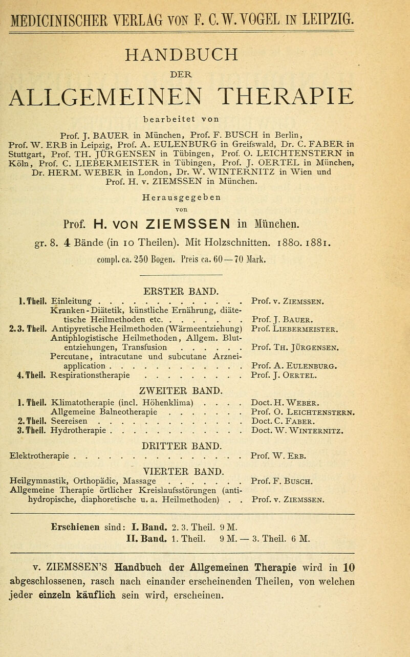 MEDICINISCHER VERLAG YQN F. C.W.YQGEL IN LEIPZIG. HANDBUCH DER ALLGEMEINEN THERAPIE bearbeitet von Prof. J. BAUER in München, Prof. F. BUSCH in Berlin, Prof. W. ERB in Leipzig, Prof. A. EULENBURG in Greifswald, Dr. C. FABER in Stuttgart, Prof. TH. JÜRGENSEN in Tübingen, Prof O. LEICHTENSTERN in Köln, Prof. C. LIEBERMEISTER in Tübingen, Prof. J. OERTEL in München, Dr. HERM. WEBER in London, Dr. W, WINTERNITZ in Wien und Prof. H. V. ZIEMSSEN in München. Herausgegeb en von Prof. H. VON ZIEMSSEN in Mnclien. gr. 8. 4 Bände (in lo Theilen). Mit Holzschnitten. 1880. 1881. compl. ca. 250 Bogen. Preis ca. 60—70 Mark. BESTER BAND. l.Tbeil. Einleitung Prof. v. Ziemssen. Kranken - Diätetik, künstliche Ernährung, diäte- tische Heilmethoden etc Prof J. Bauer. 2.3. Theil. Antipyretische Heilmethoden (Wärmeentziehung) Prof. Liebermeister. Antiphlogistische Heilmethoden, Allgem. Blut- entziehungen, Transfusion Prof. Th, JÜRGEnsen. Percutane, intracutane und subcutane Arznei- application Prof. A. Eulenburg. 4. Theil. Respirationstherapie Prof. J. Oertel. ZWEITER BAND. 1. Theil. Klimatotherapie (incl. Höhenklima) .... Doct. H. Weber. Allgemeine BaLneotherapie Prof. O. Leichtenstern. 2. Theil. Seereisen Doct. C. Faber. 3. Theil. Hydrotherapie Doct. W. Winternitz. DRITTER BAND. Elektrotherapie Prof. W. Erb. VIERTER BAND. Heilgymnastik, Orthopädie, Massage Prof. F. Busch. Allgemeine Therapie örtlicher Kreislaufsstörungen (anti- hydropische, diaphoretische u. a. Heilmethoden) . . Prof. v. Ziemssen. Erschienen sind: LBand. 2. 3. Theil. 9M. II. Band. 1. Theü. 9 M. — 3. Theü. 6 M. V. ZIEMSSEN'S Handbuch der Allgemeinen Therapie wird in 10 abgeschlossenen, rasch nach einander erscheinenden Theilen, von welchen jeder einzeln käuflich sein wird, erscheinen.