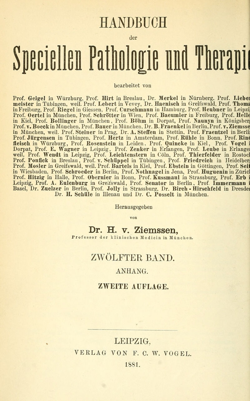 HANDBUCH le nnil Tlerani bearbeitet von Prof. G-eig-el in Würzburg, Prof. Hirt in Breslau, Dr. Merkel in Nürnberg, Prof. Liebei meister in Tübingen, weil. Prof. Lebert in Vevey, Dr. Haeniseh in Greifswald, Prof. Thoms in Freiburg, Prof. Rieg-el in Giessen, Prof. Curschmaim in Hamburg, Prof. Heubner in Leipzi Prof. Oertel in München, Prof. Schrötter in Wien, Prof. Baeumler in Freiburg, Prof. Helle in Kiel, Prof. Bolling-er in München, Prof. B<5hni in Dorpat, Prof. Naunyn in Königsberj Prof. V. Boeck in München. Prof. Bauer in München, Dr. B. Fraenkel in Berlin, Prof. T. Ziemsse in München, weil. Prof. Steiner in Prag, Dr. A. Steffen in Stettin, Prof. Fraentzel inBerlii Prof. Jürgensen in Tübingen, Prof. Hertz in Amsterdam, Prof. Kühle in Bonn, Prof. llin( fleisch in Würzburg, Prof. ßosenstein in Leiden, Prof. Quincke in Kiel, Prof. Vogel i Dorpat, Prof. E. Wagner in Leipzig, Prof. Zenker in Erlangen, Prof. Leube in Erlangei weil. Prof. Wendt in Leipzig, Prof. Leichtenstern in Cöln, Prof. Thierfelder in Rostocl Prof. Ponflck in Breslau, Prof. v. Schüppel in Tübingen, Prof. Friedreich in Heidelber] Prof. Mosler in Greifswald, weil. Prof. Bartels in Kiel, Prof. Ebstein in Göttingen, Prof. Seil in Wiesbaden, Prof. Schroeder in Berlin, Prof. Nothnagel in Jena, Prof. Huguenin in Züric] Prof. Hitzig in Halle, Prof. Obernier in Bonn, Prof. Kussmaul in Strassburg, Prof. Erb i Leipzig, Prof. A. Eulenburg in Greitswald, Prof. Senator in Berlin, Prof. Immermann i Basel, Dr. Zuelzer in Berlin, Prof. JoUy in Strassburg, Dr. Birch - Hirschfeld in Dresdei Dr. H. Schule in lUenau und Dr. C. Posselt in München. Herausgegeben Dr. H. V. Ziemssen, Professor der tlinischeuMedieiniiiMüiielien. ZWÖLFTER BAND. ANHANG. ZWEITE AUFLACHE. LEIPZIG, VERLAG VON F. C. W. VOGEL. 1881.