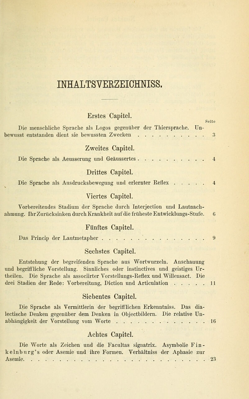 INHALTSVERZEIGHNISS. Erstes Capitel. Seite Die menschliche Sprache als Logos gegenüber der Thiersprache. Un- bewusst entstanden dient sie bewussten Zwecken 3 Zweites Capitel. Die Sprache als Aeusserung und Geäussertes 4 Drittes Capitel. Die Sprache als Ausdrucksbewegung und erlernter Reflex 4 Viertes Capitel. Vorbereitendes Stadium der Sprache durch Interjection und Lautnach- ahmung. Ihr Zurücksinken durch Krankheit auf die früheste Entwicklungs-Stufe. 6 Fünftes Capitel. Das Princip der Lautmetapher 9 Sechstes Capitel. Entstehung der begreifenden Sprache aus Wortwurzeln. Anschauung und begriffliche Vorstellung. Sinnliches oder instinctives und geistiges ür- theilen. Die Sprache als associirter Vorstellungs-Reflex und Willensact. Die drei Stadien der Rede: Vorbereitung, Diction und Articulation 11 Siebentes Capitel. Die Sprache als Vermittlerin der begriff'lichen Erkenntniss. Das dia- lectische Denken gegenüber dem Denken in Objectbildem. Die relative Un- abhängigkeit der Vorstellung vom Worte 16 Achtes Capitel. Die Worte als Zeichen und die Facultas signatrix. Asymbolie Fin- kelnburg's oder Asemie und ihre Formen. Verhältniss der Aphasie zur Asemie 23