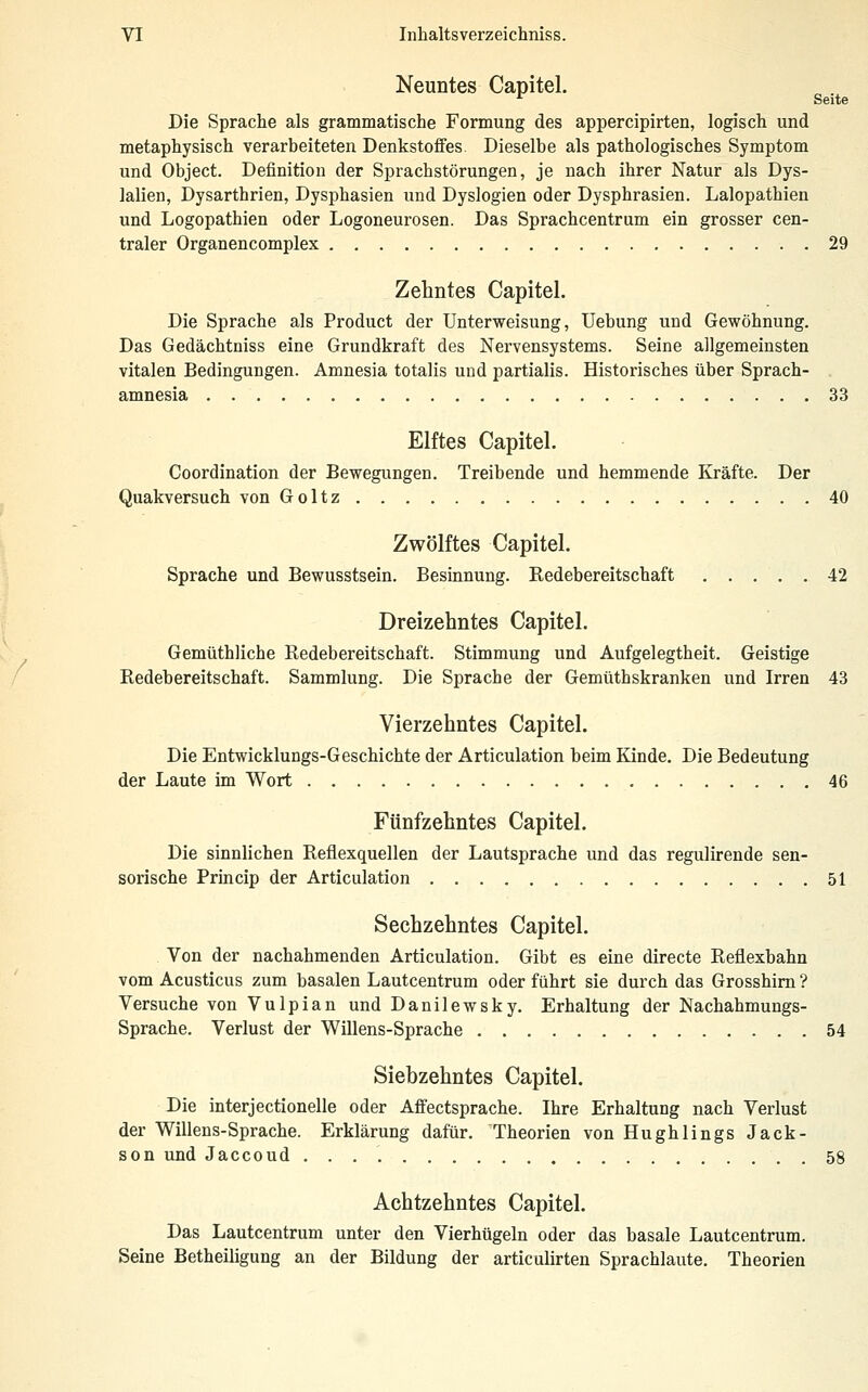 Neuntes Capitel. *^ Seite Die Sprache als grammatische Formung des appercipirten, logisch und metaphysisch verarbeiteten Denkstoffes. Dieselbe als pathologisches Symptom und Object. Definition der Sprachstörungen, je nach ihrer Natur als Dys- lalien, Dysarthrien, Dysphasien und Dyslogien oder Dysphrasien. Lalopathien und Logopathien oder Logoneurosen. Das Sprachcentrum ein grosser cen- traler Organencomplex 29 Zehntes Capitel. Die Sprache als Product der Unterweisung, Uebung und Gewöhnung. Das Gedächtniss eine Grundkraft des Nervensystems. Seine allgemeinsten vitalen Bedingungen. Amnesia totalis und partialis. Historisches über Sprach- amnesia 33 Elftes Capitel. Coordination der Bewegungen. Treibende und hemmende Kräfte. Der Quakversuch von Goltz 40 Zwölftes Capitel. Sprache und Bewusstsein. Besinnung. Redebereitschaft 42 Dreizehntes Capitel. Gemüthliche Redebereitschaft. Stimmung und Aufgelegtheit. Geistige Redebereitschaft. Sammlung. Die Sprache der Gemüthskranken und Irren 43 Vierzehntes Capitel. Die Entwicklungs-Geschichte der Articulation beim Kinde. Die Bedeutung der Laute im Wort 46 Fünfzehntes Capitel. Die sinnlichen Reflexquellen der Lautsprache und das regulirende sen- sorische Princip der Articulation 51 Sechzehntes Capitel. Von der nachahmenden Articulation. Gibt es eine directe Reflexbahn vom Acusticus zum basalen Lautcentrum oder fuhrt sie durch das Grosshim ? Versuche von Vulpian und Danilewsky. Erhaltung der Nachahmungs- Sprache. Verlust der Willens-Sprache 54 Siebzehntes Capitel. Die interjectionelle oder Affectsprache. Ihre Erhaltung nach Verlust der Willens-Sprache. Erklärung dafür. Theorien von Hughlings Jack- son und Jaccoud 58 Achtzehntes Capitel. Das Lautcentrum unter den Vierhügeln oder das basale Lautcentrum. Seine Betheiligung an der Bildung der articulirten Sprachlaute. Theorien