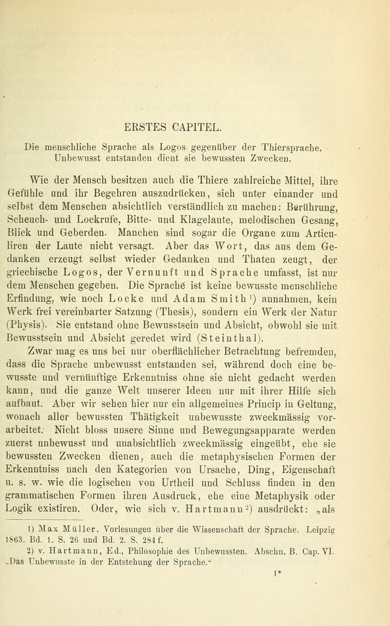 Die menschliche Sprache als Logos gegenüber der Thiersprache. Unbewusst entstanden dient sie bewussten Zwecken. Wie der Mensch besitzen auch die Thiere zahlreiche Mittel, ihre Gefühle und ihr Begehren auszudrücken, sich unter einander und selbst dem Menschen absichtlich verständlich zu machen: Berührung, Scheuch- und Lockrufe, Bitte- und Klagelaute, melodischen Gesang, Blick und Geberden. Manchen sind sogar die Organe zum Articu- liren der Laute nicht versagt. Aber das Wort, das aus dem Ge- danken erzeugt selbst wieder Gedanken und Thaten zeugt, der griechische Logos, der Vernunft und Sprache umfasst, ist mü- dem Menschen gegeben. Die Sprache ist keine bewusste menschliche Erfindung, wie noch Locke und Adam Smith ^) annahmen, kein Werk frei vereinbarter Satzung (Thesis), sondern ein Werk der Natur (Physis). Sie entstand ohne Bewusstsein und Absicht, obwohl sie mit Bewusstsein und Absicht geredet wird (Steinthal). Zwar mag es uns bei nur oberflächlicher Betrachtung befremden, dass die Sprache unbewusst entstanden sei, während doch eine be- wusste und vernünftige Erkenntniss ohne sie nicht gedacht werden kann, und die ganze Welt unserer Ideen nur mit ihrer Hilfe sich aufbaut. Aber wir sehen hier nur ein allgemeines Princip in Geltung, wonach aller bewussten Thätigkeit unbewusste zweckmässig vor- arbeitet.' Nicht bloss unsere Sinne und Bewegungsapparate werden zuerst unbewusst und unabsichtlich zweckmässig eingeübt, ehe sie bewussten Zwecken dienen, auch die metaphysischen Formen der Erkenntniss nach den Kategorien von Ursache, Ding, Eigenschaft u. s. w. wie die logischen von Urtheil und Schluss finden in den grammatischen Formen ihren Ausdruck, ehe eine Metaphysik.oder Logik existiren. Oder, wie sich v. Hartmann-) ausdrückt: „als 1) Max Müller, Vorlesungeu über die Wissenschaft der Sprache. Leipzig 1863. Bd. 1. S. 26 und Bd. 2. S. 284 f. 2) V. Hartmann, Ed., Philosophie des Unbewussten. Abschn. B. Cap. VI. ..Das Unbewusste in der Entstehung der Sprache.