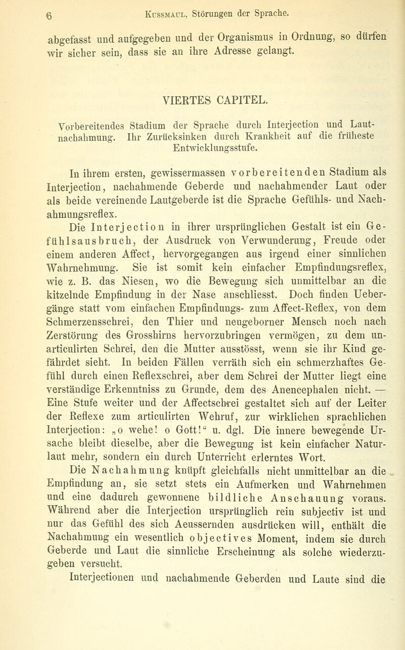 ^bgefasst und aufgegeben und der Organismus in Ordnung, so dürfen wir sicher sein, dass sie an ihre Adresse gelangt. VIEETES CAPITEL. Vorbereitendes Stadium der Sprache durch luterjection und Laut- nachahmung. Ihr Zurücksinken durch Krankheit auf die früheste Entwicklungsstufe. In ihrem ersten, gewissermassen vorbereitenden Stadium als luterjection, nachahmende Geberde und nachahmender Laut oder als beide vereinende Lautgeberde ist die Sprache Gefühls- und Nach- ahmungsreflex. Die luterjection in ihrer ursprünglichen Gestalt ist ein Ge- fühlsausbruch, der Ausdruck von Verwunderung, Freude oder einem anderen Affect, hervorgegangen aus irgend einer sinnlichen Wahrnehmung. Sie ist somit kein einfacher Empfindungsreflex, wie z. B. das Niesen, wo die Bewegung sich unmittelbar an die kitzelnde Empfindung in der Nase anschliesst. Doch finden Ueber- gänge statt vom einfachen Empfindungs- zum Affect-Reflex, von dem Schmerzensschrei, den Thier und neugeborner Mensch noch nach Zerstörung des Grosshirns hervorzubringen vermögen, zu dem un- articulirten Schrei, den die Mutter ausstösst, wenn sie ihr Kind ge- fährdet sieht. In beiden Fällen verräth sich ein schmerzhaftes Ge- fühl durch einen Reflexschrei, aber dem Schrei der Mutter liegt eine verständige Erkenntniss zu Grunde, dem des Anencephalen nicht. — Eine Stufe weiter und der Afi'ectschi-ei gestaltet sich auf der Leiter der Reflexe zum articulirten Wehruf, zur wirklichen sprachlichen luterjection: „o wehe! o Gott! u. dgl. Die innere bewegende Ur- sache bleibt dieselbe, aber die Bewegung ist kein einfacher Natur- laut mehr, sondern ein durch Unterricht erlerntes Wort. Die Nachahmung knüpft gleichfalls nicht unmittelbar an die Empfindung an, sie setzt stets ein Aufmerken und Wahrnehmen und eine dadurch gewonnene bildliche Anschauung voraus. Während aber die luterjection ursprünglich rein subjectiv ist und nur das Gefühl des sich Aeussernden ausdrücken will, enthält die Nachahmung ein wesentlich objectives Moment, indem sie durch Geh erde und Laut die sinnliche Erscheinung als solche wiederzu- geben versucht. Interjectionen und nachahmende Geberdeu und Laute sind die