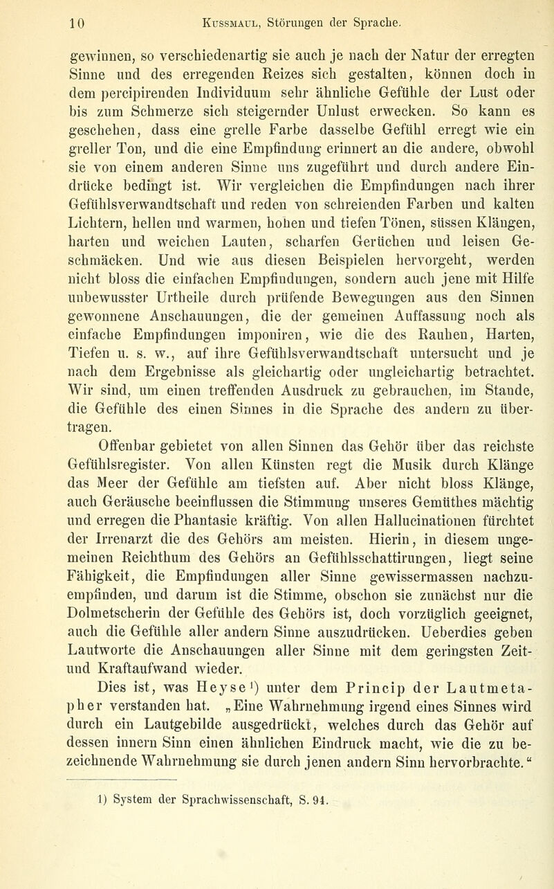 gewinnen, so verschiedenartig sie auch je nach der Natur der erregten Sinne und des erregenden Reizes sich gestalten, können doch in dem percipirenden Individuum sehr ähnliche Gefühle der Lust oder bis zum Schmerze sich steigernder Unlust erwecken. So kann es geschehen, dass eine grelle Farbe dasselbe Gefühl erregt wie ein greller Ton, und die eine Empfindung erinnert an die andere, obwohl sie von einem anderen Sinne uns zugeführt und durch andere Ein- drücke bedingt ist. Wir vergleichen die Empfindungen nach ihrer Gefühlsverwandtschaft und reden von schreienden Farben und kalten Lichtern, hellen und warmen, hohen und tiefen Tönen, süssen Klängen, harten und weichen Lauten, scharfen Gerüchen und leisen Ge- schmack en. Und wie aus diesen Beispielen hervorgeht, werden nicht bloss die einfachen Empfindungen, sondern auch jene mit Hilfe unbewusster Urtheile durch prüfende Bewegungen aus den Sinnen gewonnene Anschauungen, die der gemeinen Auffassung noch als einfache Empfindungen imponiren, wie die des Rauhen, Harten, Tiefen u. s. w., auf ihre Gefühlsverwandtschaft untersucht und je nach dem Ergebnisse als gleichartig oder ungleichartig betrachtet. Wir sind, um einen treffenden Ausdruck zu gebrauchen, im Stande, die Gefühle des einen Sinnes in die Sprache des andern zu über- tragen. Offenbar gebietet von allen Sinnen das Gehör über das reichste Gefühlsregister. Von allen Künsten regt die Musik durch Klänge das Meer der Gefühle am tiefsten auf. Aber nicht bloss Klänge, auch Geräusche beeinflussen die Stimmung unseres Gemüthes mächtig und erregen die Phantasie kräftig. Von allen Hallucinationen fürchtet der Irrenarzt die des Gehörs am meisten. Hierin, in diesem unge- meinen Reichthum des Gehörs an Gefühlsschattirungen, liegt seine Fähigkeit, die Empfindungen aller Sinne gewissermassen nachzu- empfinden, und darum ist die Stimme, obschon sie zunächst nur die Dolmetscherin der Gefühle des Gehörs ist, doch vorzüglich geeignet, auch die Gefühle aller andern Sinne auszudrücken. Ueberdies geben Lautworte die Anschauungen aller Sinne mit dem geringsten Zeit- und Kraftaufwand wieder. Dies ist, was HeyseO unter dem Princip der Lautmeta- pher verstanden hat. „Eine Wahrnehmung irgend eines Sinnes wird durch ein Lautgebilde ausgedrückt, welches durch das Gehör auf dessen Innern Sinn einen ähnlichen Eindruck macht, wie die zu be- zeichnende Wahrnehmung sie durch jenen andern Sinn hervorbrachte. 1) System der Sprachwissenschaft, S. 94.