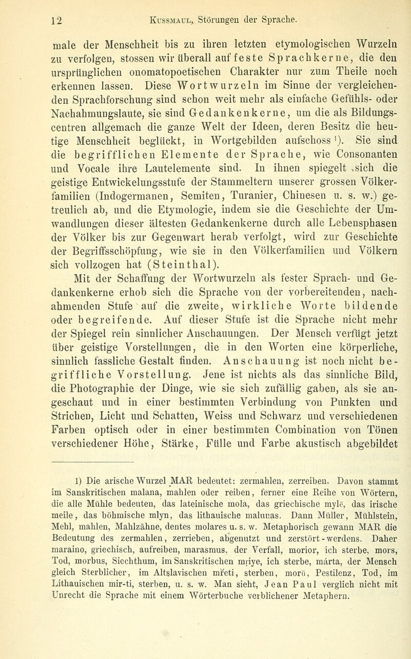 male der Menschheit bis zu ihren letzten etymologischen Wurzeln zu verfolgen, stossen wir tiberall auf feste SprachkernC;, die den ursprünglichen onomatopoetischen Charakter nur zum Theile noch erkennen lassen. Diese Wort würz ein im Sinne der vergleichen- den Sprachforschung sind schon weit mehr als einfache Gefühls- oder Nachahmungslaute, sie sind Gedanken kerne, um die als Bildungs- centren allgemach die ganze Welt der Ideen, deren Besitz die heu- tige Menschheit beglückt, in Wortgebilden aufschoss'}. Sie sind die begrifflichen Elemente der Sprache, wie Consonanten und Vocale ihre Lautelemente sind. In ihnen spiegelt .sich die geistige Entwickelungsstufe der Stammeltern unserer grossen Völker- familien (Indogermanen, Semiten, Turanier, Chinesen u. s. w.) ge- treulich ab, und die Etymologie, indem sie die Geschichte der Um- wandlungen dieser ältesten Gedankenkerne durch alle Lebensphasen der Völker bis zur Gegenwart herab verfolgt, wird zur Geschichte der Begriflfsschöpfung, wie sie in den Völkerfamiiien und Völkern sich vollzogen hat (Steinthal). Mit der Schaffung der Wortwurzeln als fester Sprach- und Ge- dankenkerne erhob sich die Sprache von der vorbereitenden, nach- ahmenden Stufe auf die zweite, wirkliche Worte bildende oder begreifende. Auf dieser Stufe ist die Sprache nicht mehr der Spiegel rein sinnlicher Anschauungen. Der Mensch verfügt jetzt über geistige Vorstellungen, die in den Worten eine körperliche, sinnlich fassliche Gestalt finden. Anschauung ist noch nicht be- griffliche Vorstellung. Jene ist nichts als das sinnliche Bild, die Photographie der Dinge, wie sie sich zufällig gaben, als sie an- geschaut und in einer bestimmten Verbindung von Punkten und Strichen, Licht und Schatten, Weiss und Schwarz und verschiedenen Farben optisch oder in einer bestimmten Combination von Tönen verschiedener Höhe, Stärke, Fülle und Farbe akustisch abgebildet 1) Die arische Wurzel _MAR bedeutet: zermahleu, zerreiben. Davon stammt im Sanskritischen malana, mahlen oder reiben, ferner eine Reihe von Wörtern, die alle Mühle bedeuten, das lateinische mola, das griechische myle, das irische meile, das böhmische mlyn, das lithauische malunas. Dann Müller, Mühlstein, Mehl, mahlen, Mahlzähne, dentes molares u. s. w. Metaphorisch gewann MAR die Bedeutung des zermahlen, zerrieben, abgenutzt und zerstört-werdens. Daher maraino, griechisch, aufreiben, marasraus, der Verfall, morior, ich sterbe, mors, Tod, morbus, Siechthum, im Sanskritischen mriye, ich sterbe, märta, der Mensch gleich Sterblicher, im Altslavischen mreti, sterben, moru, Pestilenz, Tod, im Lithauischen mir-ti, sterben, u. s. w. Man sieht, Jean Paul verglich nicht mit Unrecht die Sprache mit einem Wörterbuche verbhchener Metaphern.