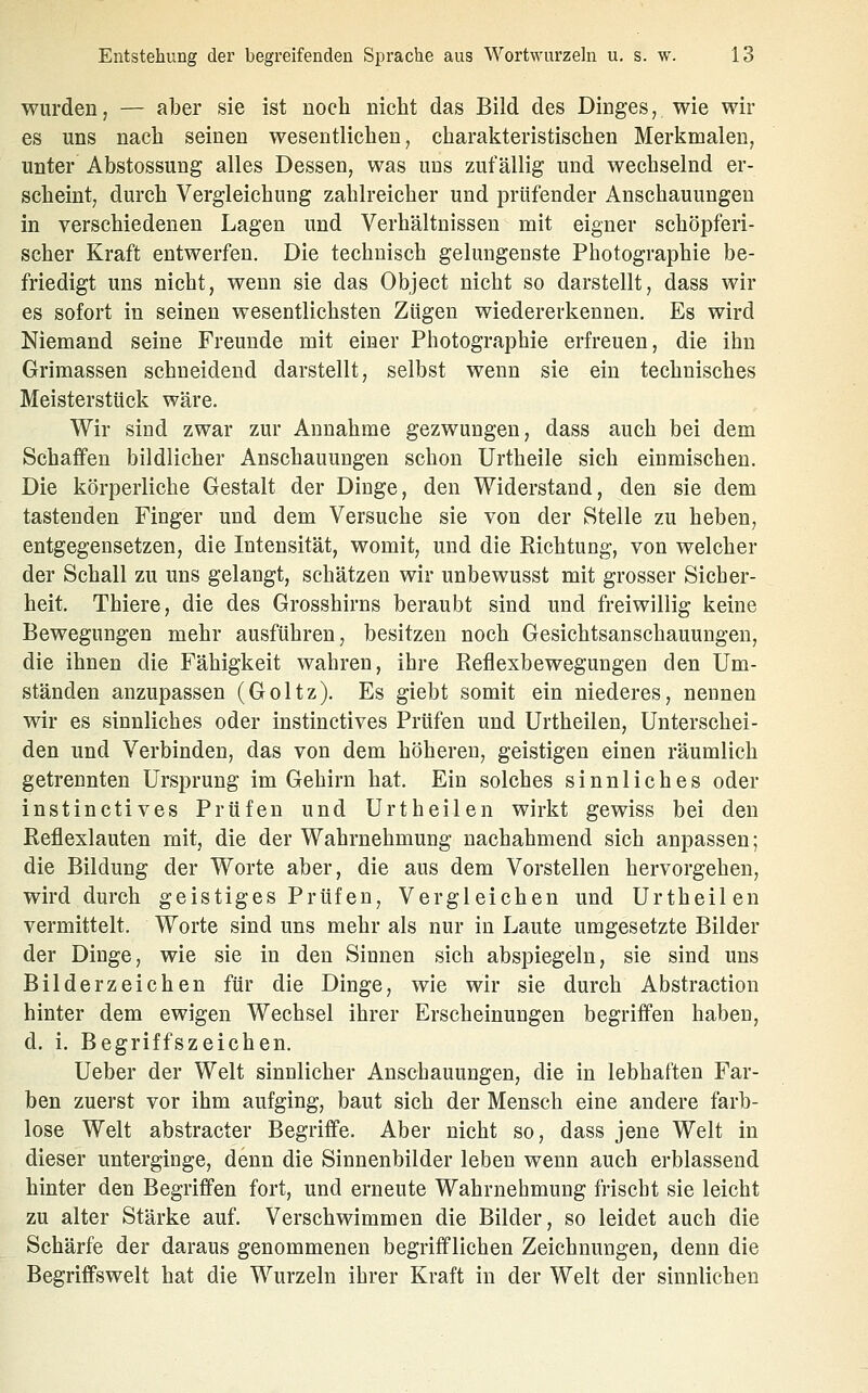 wurden, — aber sie ist noch nicht das Bild des Dinges, wie wir es uns nach seinen wesentlichen, charakteristischen Merkmalen, unter Abstossung alles Dessen, was uns zufällig und wechselnd er- scheint, durch Vergleichung zahlreicher und prüfender Anschauungen in verschiedenen Lagen und Verhältnissen mit eigner schöpferi- scher Kraft entwerfen. Die technisch gelungenste Photographie be- friedigt uns nicht, wenn sie das Object nicht so darstellt, dass wir es sofort in seinen wesentlichsten Zügen wiedererkennen. Es wird Niemand seine Freunde mit einer Photographie erfreuen, die ihn Grimassen schneidend darstellt, selbst wenn sie ein technisches Meisterstück wäre. Wir sind zwar zur Annahme gezwungen, dass auch bei dem Schaffen bildlicher Anschauungen schon Urtheile sich einmischen. Die körperliche Gestalt der Dinge, den Widerstand, den sie dem tastenden Finger und dem Versuche sie von der Stelle zu heben, entgegensetzen, die Intensität, womit, und die Richtung, von welcher der Schall zu uns gelangt, schätzen wir unbewusst mit grosser Sicher- heit. Thiere, die des Grosshirns beraubt sind und freiwillig keine Bewegungen mehr ausführen, besitzen noch Gesichtsanschauungen, die ihnen die Fähigkeit wahren, ihre Reflexbewegungen den Um- ständen anzupassen (Goltz). Es giebt somit ein niederes, nennen wir es sinnliches oder instinctives Prüfen und Urtheilen, Unterschei- den und Verbinden, das von dem höheren, geistigen einen räumlich getrennten Ursprung im Gehirn hat. Ein solches sinnliches oder instinctives Prüfen und Urtheilen wirkt gewiss bei den Reflexlauten mit, die der Wahrnehmung nachahmend sich anpassen; die Bildung der Worte aber, die aus dem Vorstellen hervorgehen, wird durch geistiges Prüfen, Vergleichen und Urtheilen vermittelt. Worte sind uns mehr als nur in Laute umgesetzte Bilder der Dinge, wie sie in den Sinnen sich abspiegeln, sie sind uns Bilderz eichen für die Dinge, wie wir sie durch Abstraction hinter dem ewigen Wechsel ihrer Erscheinungen begriffen haben, d. i. Begriffszeichen. Ueber der Welt sinnlicher Anschauungen, die in lebhaften Far- ben zuerst vor ihm aufging, baut sich der Mensch eine andere farb- lose Welt abstracter Begriffe. Aber nicht so, dass jene Welt in dieser unterginge, denn die Sinnenbilder leben wenn auch erblassend hinter den Begriffen fort, und erneute Wahrnehmung frischt sie leicht zu alter Stärke auf. Verschwimmen die Bilder, so leidet auch die Schärfe der daraus genommenen begrifflichen Zeichnungen, denn die Begriffswelt hat die Wurzeln ihrer Kraft in der Welt der sinnlichen