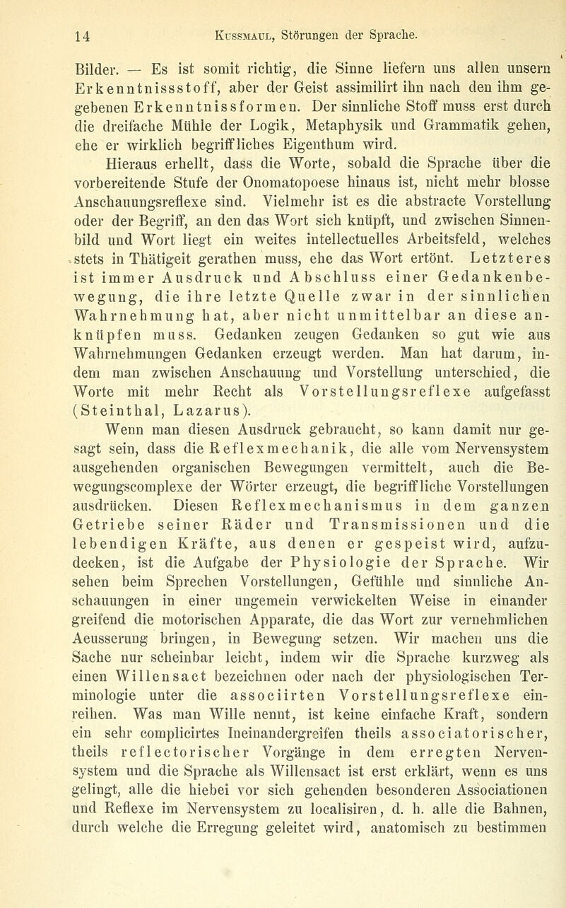 Bilder. — Es ist somit richtig, die Sinne liefern uns allen unsern Erkenntnissstoff, aber der Geist assimilirt ihn nach den ihm ge- gebenen Erkenntnissformen. Der sinnliche Stoff muss erst durch die dreifache Mühle der Logik, Metaphysik und Grammatik gehen, ehe er wirklich begriffliches Eigenthum wird. Hieraus erhellt, dass die Worte, sobald die Sprache über die vorbereitende Stufe der Onomatopoese hinaus ist, nicht mehr blosse Anschauungsreflexe sind. Vielmehr ist es die abstracte Vorstellung oder der Begriff, an den das Wort sich knüpft, und zwischen Sinnen- bild und Wort liegt ein weites intellectuelles Arbeitsfeld, welches .stets in Thätigeit gerathen muss, ehe das Wort ertönt. Letzteres ist immer Ausdruck und Abschluss einer Gedankenbe- wegung, die ihre letzte Quelle zwar in der sinnlichen Wahrnehmung hat, aber nicht unmittelbar an diese an- knüpfen muss. Gedanken zeugen Gedanken so gut wie aus Wahrnehmungen Gedanken erzeugt werden. Man hat darum, in- dem man zwischen Anschauung und Vorstellung unterschied, die Worte mit mehr Kecht als Vorstellungsreflexe aufgefasst (Steinthal, Lazarus). Wenn man diesen Ausdruck gebraucht, so kann damit nur ge- sagt sein, dass die Reflexmechanik, die alle vom Nervensystem ausgehenden organischen Bewegungen vermittelt, auch die Be- wegungscomplexe der Wörter erzeugt, die begriffliche Vorstellungen ausdrücken. Diesen Reflexmechanismus in dem ganzen Getriebe seiner Räder und Transmissionen und die lebendigen Kräfte, aus denen er gespeist wird, aufzu- decken, ist die Aufgabe der Physiologie der Sprache. Wir sehen beim Sprechen Vorstellungen, Gefühle und sinnliche An- schauungen in einer ungemein verwickelten Weise in einander greifend die motorischen Apparate, die das Wort zur vernehmlichen Aeusserung bringen, in Bewegung setzen. Wir machen uns die Sache nur scheinbar leicht, indem wir die Sprache kurzweg als einen Willensa et bezeichnen oder nach der physiologischen Ter- minologie unter die associirten Vor Stellungsreflexe ein- reihen. Was man Wille nennt, ist keine einfache Kraft, sondern ein sehr complicirtes Ineinandergrdfen theils associatorischer, theils reflectorischer Vorgänge in dem erregten Nerven- system und die Sprache als Willensact ist erst erklärt, wenn es uns gelingt, alle die hiebei vor sich gehenden besonderen Associationen und Reflexe im Nervensystem zu localisiren, d. h. alle die Bahnen, durch welche die Erregung geleitet wird, anatomisch zu bestimmen