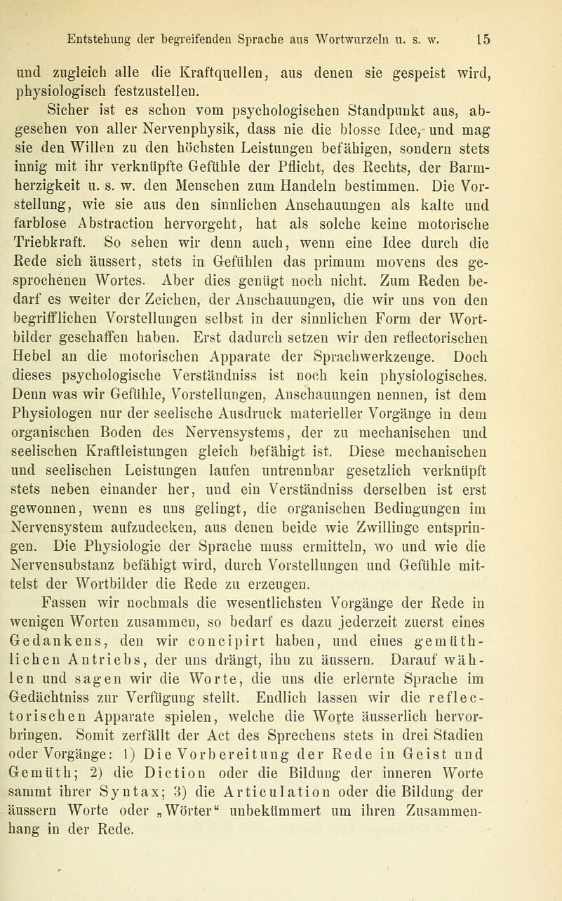 und zugleich alle die Kraftquellen, aus denen sie gespeist wird, physiologisch festzustellen. Sicher ist es schon vom psychologischen Standpunkt aus, ab- gesehen von aller Nervenphysik, dass nie die blosse Idee, und mag sie den Willen zu den höchsten Leistungen befähigen, sondern stets innig mit ihr verknüpfte Gefühle der Pflicht, des Rechts, der Barm- herzigkeit u. s. w. den Menschen zum Handeln bestimmen. Die Vor- stellung, wie sie aus den sinnlichen Anschauungen als kalte und farblose Abstraction hervorgeht, hat als solche keine motorische Triebkraft. So sehen wir denn auch, wenn eine Idee durch die Rede sich äussert, stets in Gefühlen das primum movens des ge- sprochenen Wortes. Aber dies genügt noch nicht. Zum Reden be- darf es weiter der Zeichen, der Anschauungen, die wir uns von den begrifflichen Vorstellungen selbst in der sinnlichen Form der Wort- bilder geschaffen haben. Erst dadurch setzen wir den reflectorischen Hebel an die motorischen Apparate der Sprachwerkzeuge. Doch dieses psychologische Verständniss ist noch kein physiologisches. Denn was wir Gefühle, Vorstellungen, Anschauungen nennen, ist dem Physiologen nur der seelische Ausdruck materieller Vorgänge in dem organischen Boden des Nervensystems, der zu mechanischen und seelischen Kraftleistungen gleich befähigt ist. Diese mechanischen und seelischen Leistungen laufen untrennbar gesetzlich verknüpft stets neben einander her, und ein Verständniss derselben ist erst gewonnen, wenn es uns gelingt, die organischen Bedingungen im Nervensystem aufzudecken, aus denen beide wie Zwillinge entsprin- gen. Die Physiologie der Sprache muss ermitteln, wo und wie die Nervensubstanz befähigt wird, durch Vorstellungen und Gefühle mit- telst der Wortbilder die Rede zu erzengen. Fassen wir nochmals die wesentlichsten Vorgänge der Rede in wenigen Worten zusammen, so bedarf es dazu jederzeit zuerst eines Gedankens, den wir concipirt haben, und eines gemüth- lichen Antriebs, der uns drängt, ihn zu äussern. Darauf wäh- len und sagen wir die Worte, die uns die erlernte Sprache im Gedächtniss zur Verfügung stellt. Endlich lassen wir die reflec- torischen Apparate spielen, welche die Worte äusserlich hervor- bringen. Somit zerfällt der Act des Sprechens stets in drei Stadien oder Vorgänge: 1) Die Vorbereitung der Rede in Geist und Gemüth; 2) die Diction oder die Bildung der inneren Worte sammt ihrer Syntax; 3) die Articulation oder die Bildung der äussern Worte oder „Wörter unbekümmert um ihren Zusammen- hang in der Rede.