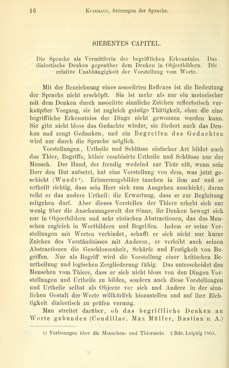 SIEBENTES CAPITEL. Die Spracbe als Vermittlerin der begrifflichen Erkenntniss. Das dialectisclie Denken gegenüber dem Denken in Objectbildern. Die relative Unabhängigkeit der Vorstellung vom Worte. Mit der Bezeiclinimg eines associirten Reflexes ist die Bedeutimg der Sprache nicht erschöpft. Sie ist mehr als nur ein motorischer mit dem Denken durch assoeiirte sinnliche Zeichen reflectorisch ver- knüpfter Vorgang, sie ist zugleich geistige Thätigkeit, ohne die eine begriffliche Erkenntniss der Dinge nicht gewonnen werden kann. Sie gibt nicht bloss das Gedachte wieder, sie fördert auch das Den- ken und zeugt Gedanken, und ein Begreifen des Gedachten wird nur durch die Sprache möglich. Vorstellungen, Urtheile und Schlüsse einfacher Art bildet auch das Thier, Begriffe, höher combinirte Urtheile und Schlüsse nur der Mensch. Der Hund, der freudig wedelnd zur Thür eilt, wenn sein Herr den Hut aufsetzt, hat eine Vorstellung von dem, was jetzt ge- schieht (Wundfi). Erinnerungsbilder tauchen in ihm auf und er urtheilt richtig, dass sein Herr sich zum Ausgehen anschickt; daran reiht er das andere Urtheil: die Erwartung, dass er zur Begleitung mitgehen darf. Aber dieses Vorstellen der Thiere erhe^bt sich nur wenig über die Anschauungswelt der Sinne, ihr Denken bewegt sich nur in Objectbildern und sehr einfachen Abstractionen, das des Men- schen zugleich in Wortbildern und Begriffen. Indem er seine Vor- stellungen mit Worten verbindet, schafft er sich nicht nur kurze Zeichen des Verständnisses mit Anderen, er verleiht auch seinen Abstractionen die Geschlossenheit, Schärfe und Festigkeit von Be- griffen. Nur als Begriflf wird die Vorstellung einer kritischen Be- urtheilung und logischen Zergliederung fähig. Das unterscheidet den Menschen vom Thiere, dass er sich nicht bloss von den Dingen Vor- stellungen und Urtheile zu bilden, sondern auch diese Vorstellungen und Urtheile selbst als Objecte vor sich und Andere in der sinn- lichen Gestalt der Worte willkürlich hinzustellen und auf ihre Rich- tigkeit dialectisch zu prüfen vermag. Man streitet darüber, ob das begriffliche Denken an Worte gebunden (Condillac, Max Müller, Bastian u. A.) 1) Vorlesungen über die Menschen- und Thierseele. 2 Bde. Leipzig 1863.