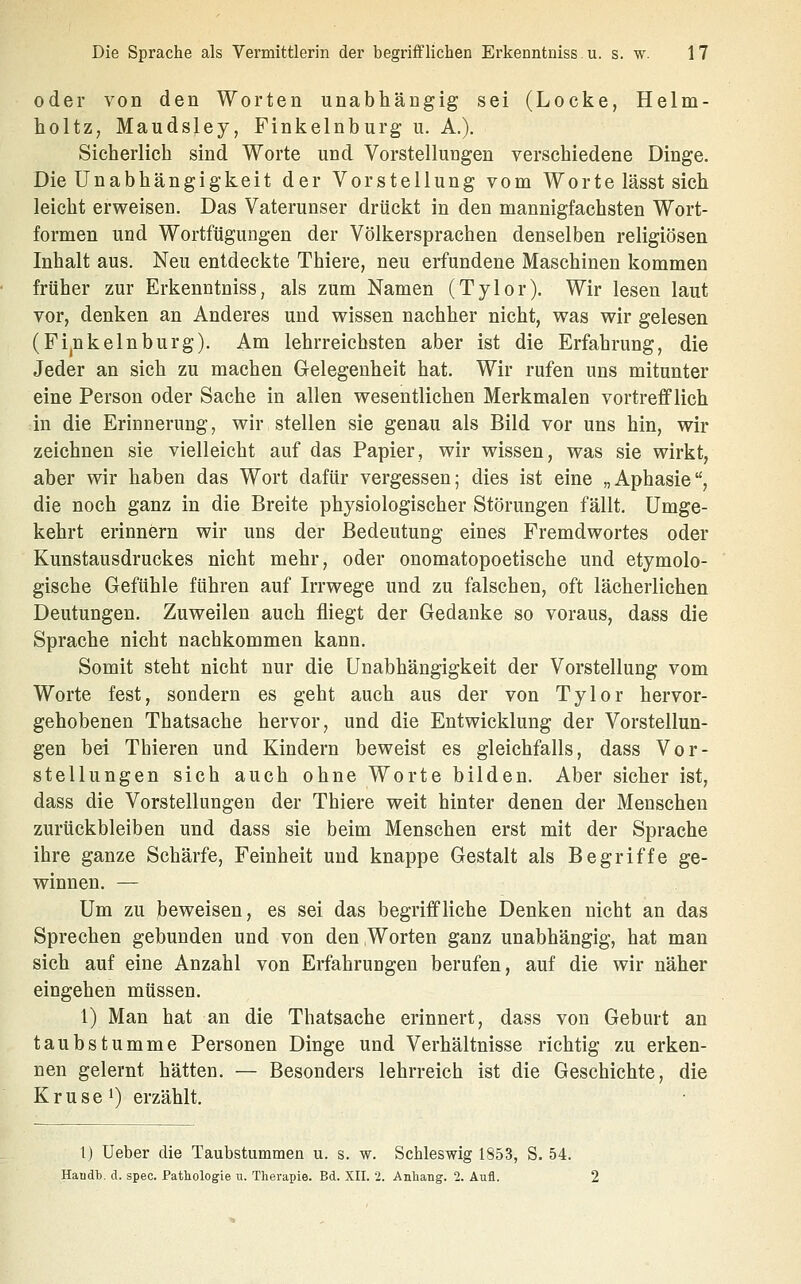 oder von den Worten unabhängig sei (Locke, Helm- holtZ; Maudsley, Finkeinburg u. A.). Sicherlich sind Worte und Vorstellungen verschiedene Dinge. Die Unabhängigkeit der Vorstellung vom Worte lässt sich leicht erweisen. Das Vaterunser drückt in den mannigfachsten Wort- formen und Wortfügungen der Völkersprachen denselben religiösen Inhalt aus. Neu entdeckte Thiere, neu erfundene Maschinen kommen früher zur Erkenntniss, als zum Namen (Tylor). Wir lesen laut vor, denken an Anderes und wissen nachher nicht, was wir gelesen (Fi,nkein bürg). Am lehrreichsten aber ist die Erfahrung, die Jeder an sich zu machen Glelegenheit hat. Wir rufen uns mitunter eine Person oder Sache in allen wesentlichen Merkmalen vortrefflich in die Erinnerung, wir stellen sie genau als Bild vor uns hin, wir zeichnen sie vielleicht auf das Papier, wir wissen, was sie wirkt, aber wir haben das Wort dafür vergessen; dies ist eine „Aphasie, die noch ganz in die Breite physiologischer Störungen fällt. Umge- kehrt erinnern wir uns der Bedeutung eines Fremdwortes oder Kunstausdruckes nicht mehr, oder onomatopoetische und etymolo- gische Gefühle führen auf Irrwege und zu falschen, oft lächerlichen Deutungen. Zuweilen auch fliegt der Gedanke so voraus, dass die Sprache nicht nachkommen kann. Somit steht nicht nur die Unabhängigkeit der Vorstellung vom Worte fest, sondern es geht auch aus der von Tylor hervor- gehobenen Thatsache hervor, und die Entwicklung der Vorstellun- gen bei Thieren und Kindern beweist es gleichfalls, dass Vor- stellungen sich auch ohne Worte bilden. Aber sicher ist, dass die Vorstellungen der Thiere weit hinter denen der Menschen zurückbleiben und dass sie beim Menschen erst mit der Sprache ihre ganze Schärfe, Feinheit und knappe Gestalt als Begriffe ge- winnen. — Um zu beweisen, es sei das begriffliche Denken nicht an das Sprechen gebunden und von den Worten ganz unabhängig, hat man sich auf eine Anzahl von Erfahrungen berufen, auf die wir näher eingehen müssen. 1) Man hat an die Thatsache erinnert, dass von Geburt an taubstumme Personen Dinge und Verhältnisse richtig zu erken- nen gelernt hätten. — Besonders lehrreich ist die Geschichte, die Kruse 1) erzählt. t) Ueber die Taubstummen u. s. w. Schleswig 1853, S. 54. Haudl). d. spec. Pathologie u. Therapie. Bd. XII. 2. Anhang. 2. Aufl. 2