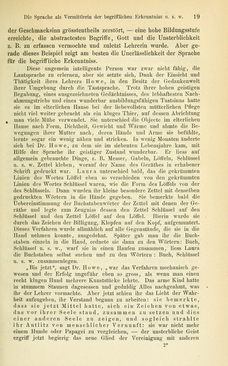 der Geschmacksinn grösstentheils zerstört, —eine hohe Bildungsstufe erreichte, die abstractesten Begriffe, Gott und die Unsterblichkeit z. B. zu erfassen vermochte und zuletzt Lehrerin wurde. Aber ge- rade dieses Beispiel zeigt am besten die ünerlässlichkeit der Sprache für die begriifliche Erkenntniss. Diese ungemein intelligente Person war zwar nicht fähig, die Lautsprache zu erlernen, aber sie setzte sich. Dank der Einsicht und Thätigkeit ihres Lehrers Howe, in den Besitz der Gedankenwelt ihrer Umgebung durch die Tastsprache. Trotz ihrer hohen geistigen Begabung, eines ausgezeichneten Gedächtnisses, des lebhaftesten Nach- ahmungstriebs und eines wunderbar ausbildungsfähigen Tastsinns hatte sie es im elterlichen Hause bei der liebevollsten mütterlichen Pflege nicht viel weiter gebracht als ein kluges Thier, auf dessen Abrichtung ^ man viele Mühe verwendet. Sie unterschied die Objecte im elterlichen Hause nach Form, Dichtheit, Gewicht und Wärme und ahmte die Be- wegungen ihrer Mutter nach, deren Hände und Arme sie befühlte, lernte sogar ein wenig nähen und stricken. In wenig Monaten änderte sich bei Dr. Howe, zu dem sie im siebenten Lebensjahre kam, mit Hilfe der Sprache ihr geistiger Zustand wunderbar. Er liess auf allgemein gebrauchte Dinge, z. B. Messer, Gabeln, Löifeln, Schlüssel u. s. w. Zettel kleben, worauf der Name des Geräthes in erhabener Schrift gedruckt war. Laura unterschied bald, das die gekrümmten Linien des Wortes Löffel eben so verschieden von den gekrümmten Linien des Wortes Schlüssel waren, wie die Form des Löffels von der des Schlüssels. Dann wurden ihr kleine besondere Zettel mit denselben gedruckten Wörtern in die Hände gegeben. Sie bemerkte bald die Uebereinstimmung der Bachstabenwörter der Zettel mit denen der Ge- räthe und legte zum Zeugniss dessen den Zettel Schlüssel auf den Schlüssel und den Zettel Löffel auf den Löffel. Hierin wurde sie durch das Zeichen der Billigung, Klopfen auf den Kopf, aufgemuntert. Dieses Verfahren wurde allmählich auf alle Gegenstände, die sie in die Hand nehmen konnte, ausgedehnt. Später gab man ihr die Buch- staben einzeln in die Hand, ordnete sie dann zu den Wörtern: Buch, Schlüssel u. s. w., warf sie in einen Haufen zusammen, liess Laura die Buchstaben selbst suchen und zu den Wörtern : Buch, Schlüssel u. s. w. zusammenlegen. „Bis jetzt, sagt Dr. Howe, „war das Verfahren mechanisch ge- wesen und der Erfolg ungefähr eben so gross, als wenn man einen recht klugen Hund mehrere Kunststücke lehrte. Das arme Kind hatte in stummem Staunen dagesessen und geduldig Alles nachgeahmt, was ihr der Lehrer vormachte. Aber jetzt schien ihr das Licht der Wahr- heit aufzugehen, ihr Verstand begann zu arbeiten: sie bemerkte, dass sie jetzt Mittel hatte, sich ein Zeichen von etwas, das vor ihrer Seele stand, zusammen zu setzen und dies einer anderen Seele zu zeigen, und sogleich strahlte ihr Antlitz von menschlicher Vernunft: sie war nicht mehr einem Hunde oder Papagei zu vergleichen, — der unsterbliche Geist ergriff jetzt begierig das neue Glied der Vereinigung mit anderen 2*